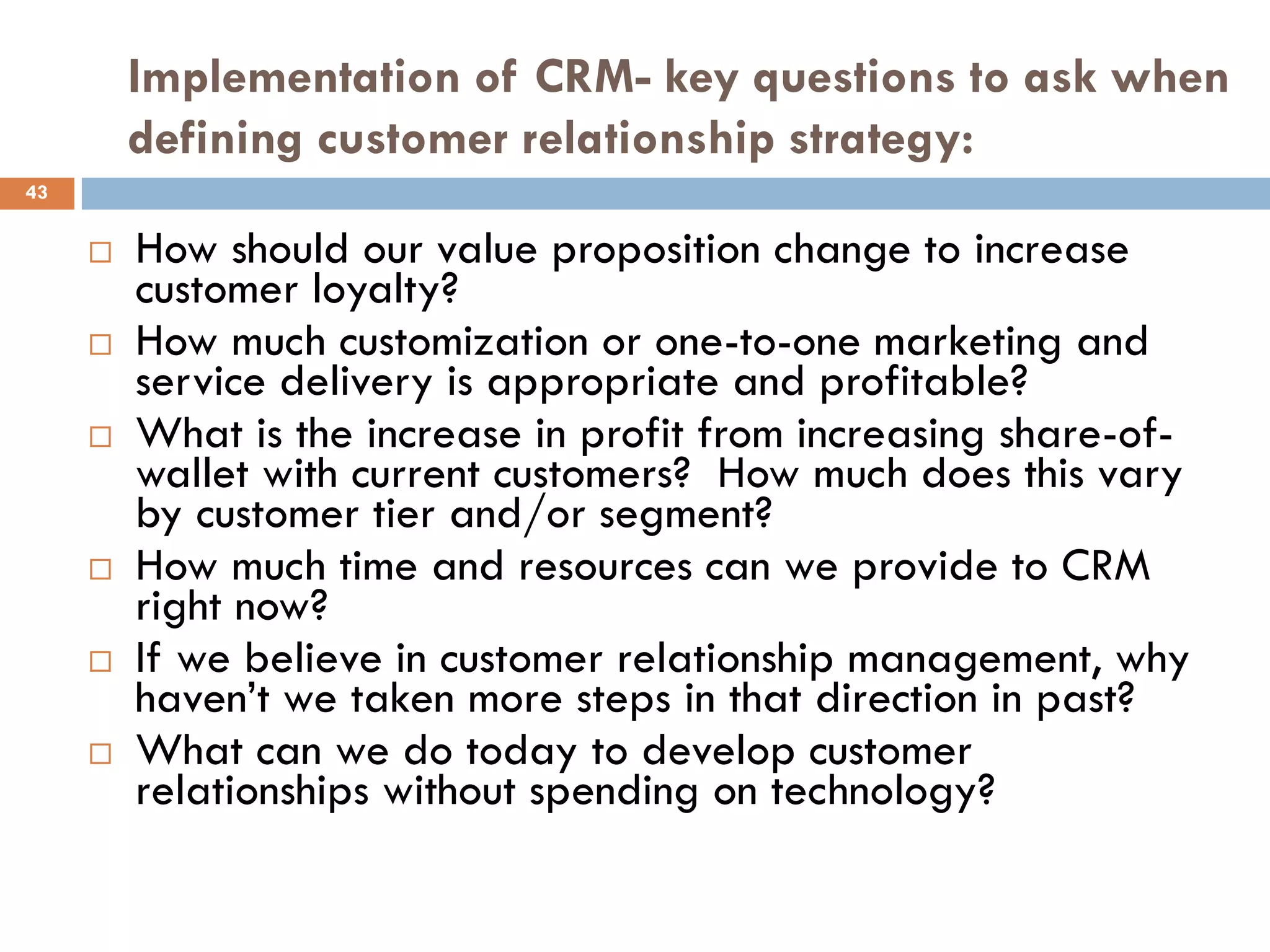 Implementation of CRM- key questions to ask when
         defining customer relationship strategy:
43


        How should our value proposition change to increase
         customer loyalty?
        How much customization or one-to-one marketing and
         service delivery is appropriate and profitable?
        What is the increase in profit from increasing share-of-
         wallet with current customers? How much does this vary
         by customer tier and/or segment?
        How much time and resources can we provide to CRM
         right now?
        If we believe in customer relationship management, why
         haven‘t we taken more steps in that direction in past?
        What can we do today to develop customer
         relationships without spending on technology?
 
