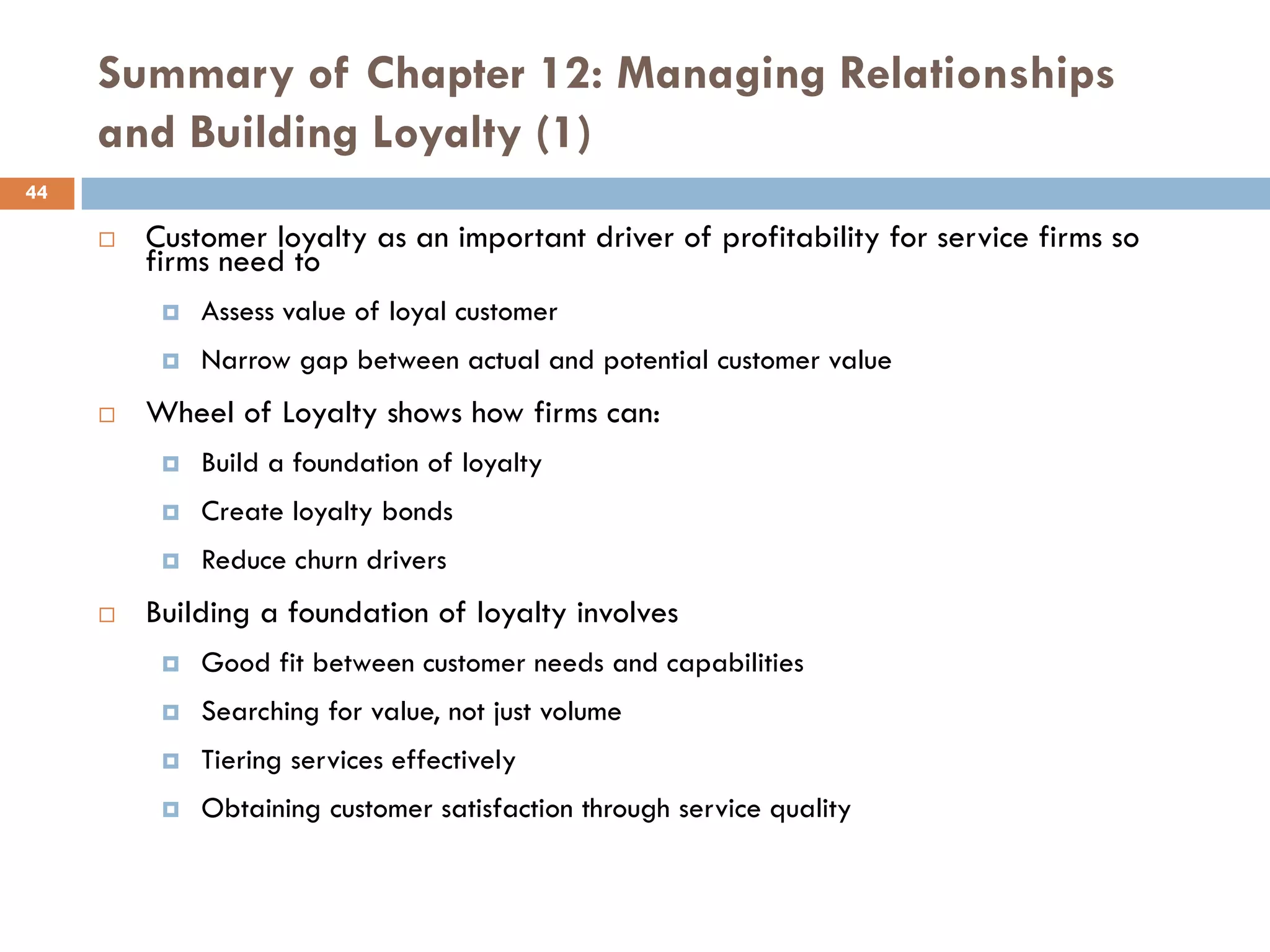 Summary of Chapter 12: Managing Relationships
     and Building Loyalty (1)
44

        Customer loyalty as an important driver of profitability for service firms so
         firms need to
             Assess value of loyal customer
             Narrow gap between actual and potential customer value
        Wheel of Loyalty shows how firms can:
             Build a foundation of loyalty
             Create loyalty bonds
             Reduce churn drivers
        Building a foundation of loyalty involves
             Good fit between customer needs and capabilities
             Searching for value, not just volume
             Tiering services effectively
             Obtaining customer satisfaction through service quality
 