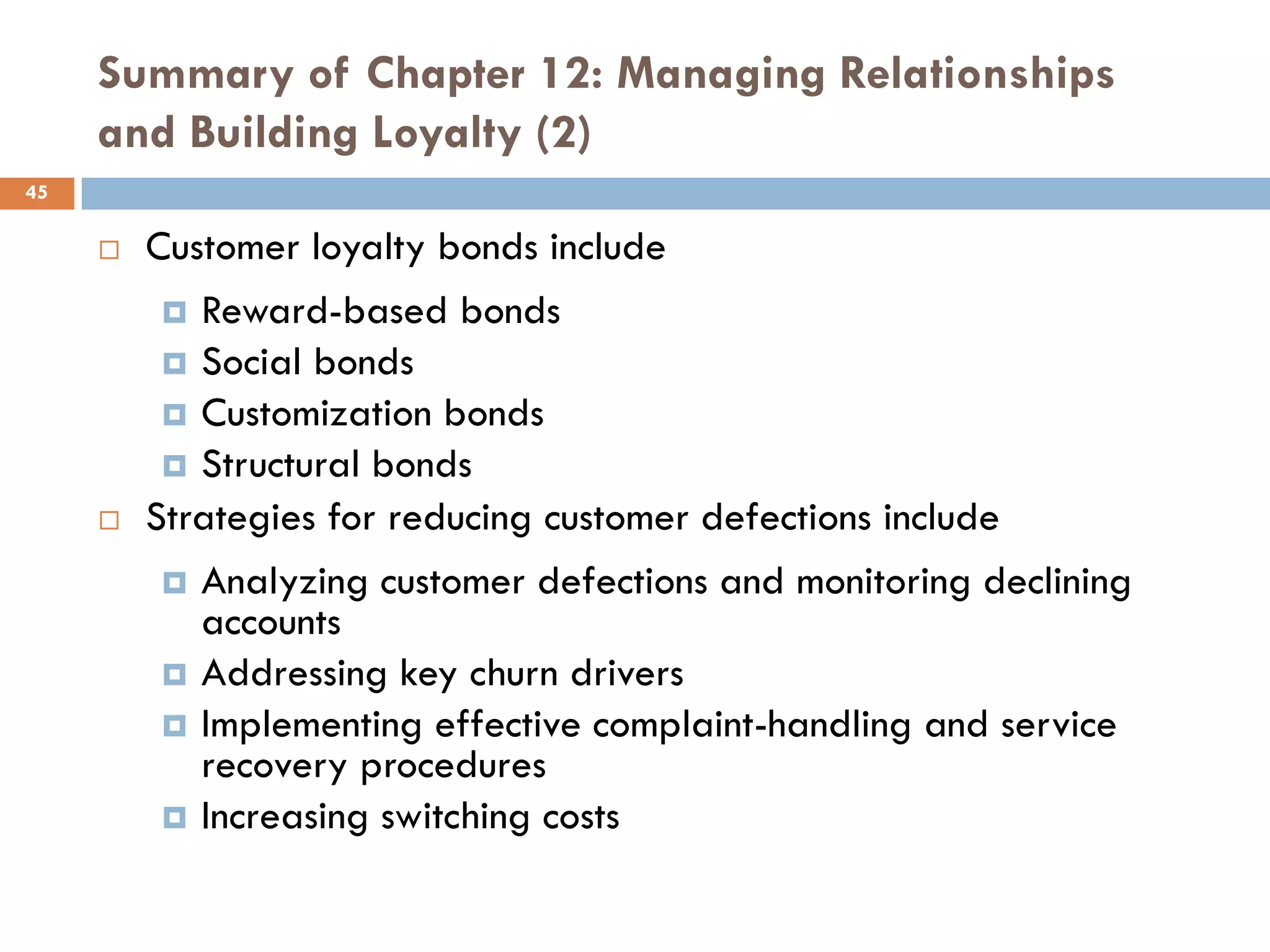 Summary of Chapter 12: Managing Relationships
     and Building Loyalty (2)
45

        Customer loyalty bonds include
           Reward-based bonds
           Social bonds
           Customization bonds
           Structural bonds
        Strategies for reducing customer defections include
            Analyzing customer defections and monitoring declining
             accounts
            Addressing key churn drivers
            Implementing effective complaint-handling and service
             recovery procedures
            Increasing switching costs
 