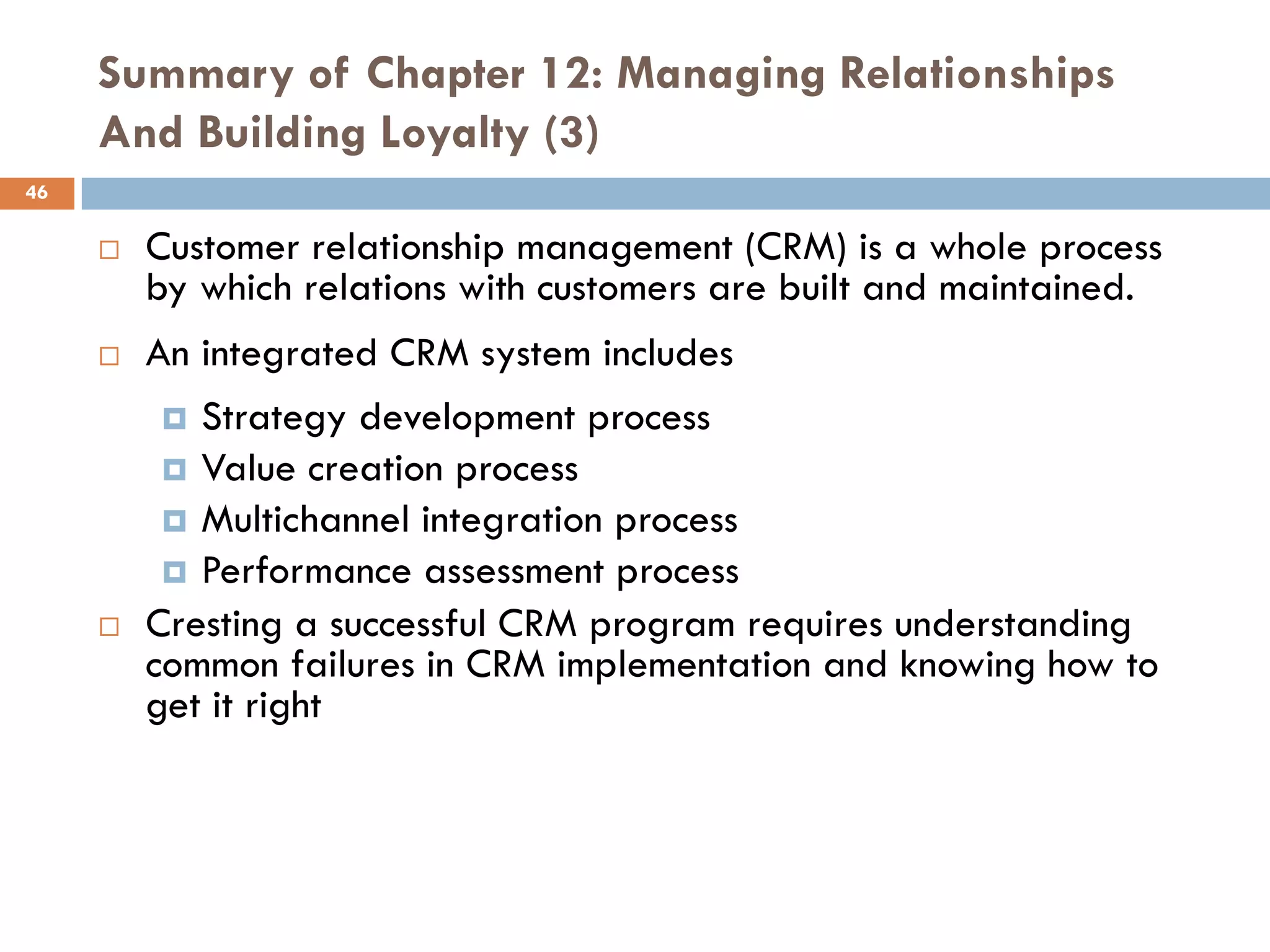 Summary of Chapter 12: Managing Relationships
     And Building Loyalty (3)
46

        Customer relationship management (CRM) is a whole process
         by which relations with customers are built and maintained.
        An integrated CRM system includes
           Strategy development process
           Value creation process
           Multichannel integration process
           Performance assessment process
        Cresting a successful CRM program requires understanding
         common failures in CRM implementation and knowing how to
         get it right
 