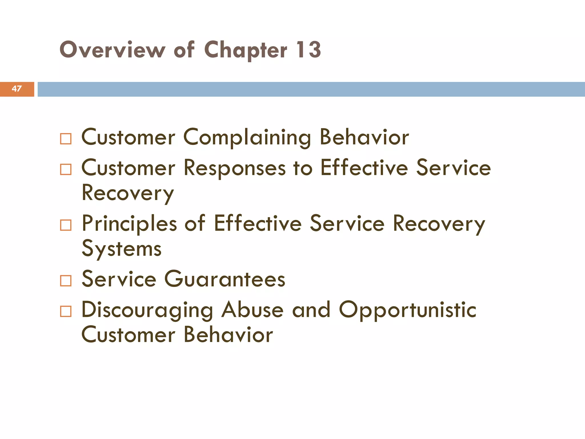 Overview of Chapter 13
47




        Customer Complaining Behavior
        Customer Responses to Effective Service
         Recovery
        Principles of Effective Service Recovery
         Systems
        Service Guarantees
        Discouraging Abuse and Opportunistic
         Customer Behavior
 