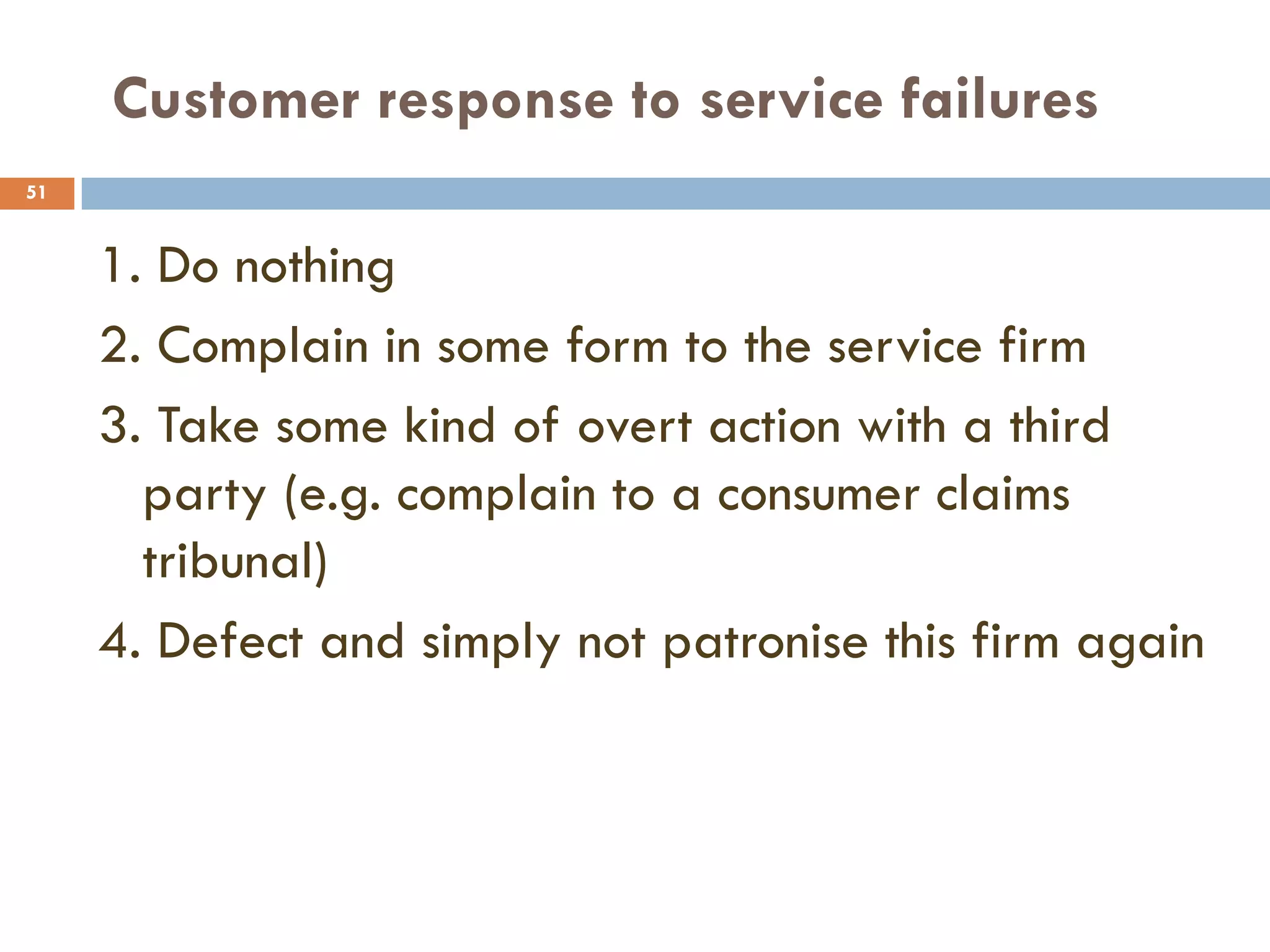 Customer response to service failures
51


     1. Do nothing
     2. Complain in some form to the service firm
     3. Take some kind of overt action with a third
       party (e.g. complain to a consumer claims
       tribunal)
     4. Defect and simply not patronise this firm again
 