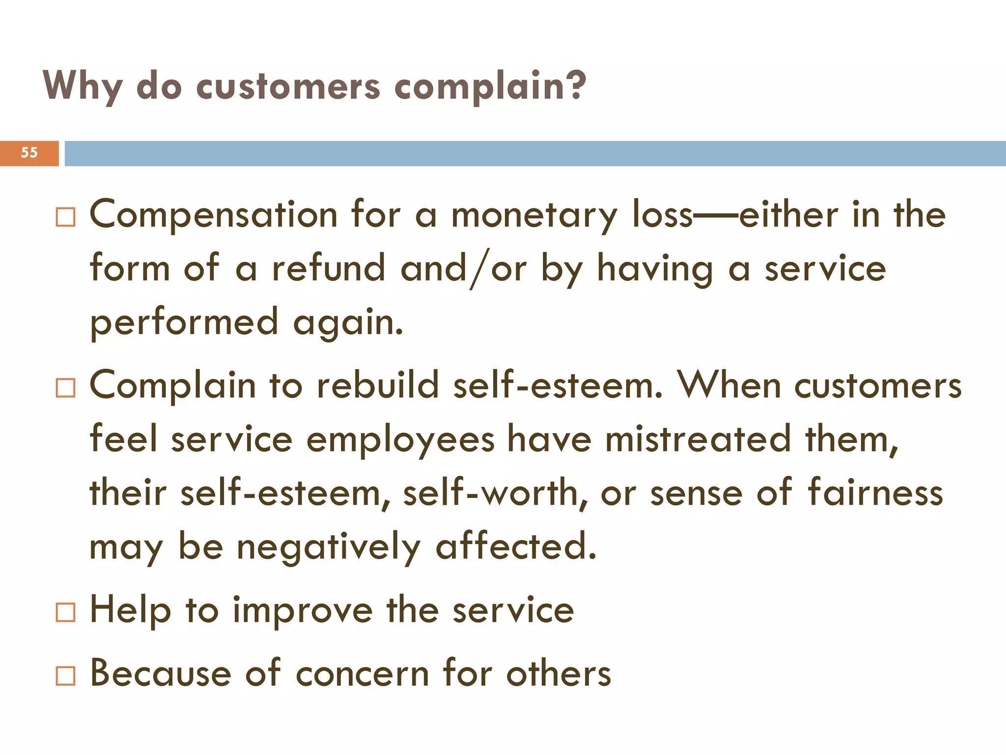Why do customers complain?
55



      Compensation for a monetary loss—either in the
       form of a refund and/or by having a service
       performed again.
      Complain to rebuild self-esteem. When customers

       feel service employees have mistreated them,
       their self-esteem, self-worth, or sense of fairness
       may be negatively affected.
      Help to improve the service

      Because of concern for others
 
