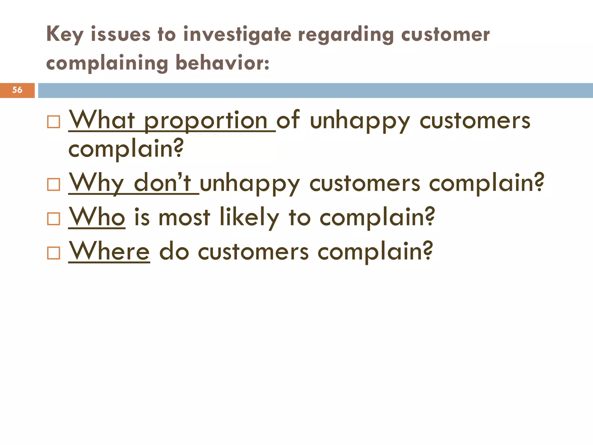 Key issues to investigate regarding customer
     complaining behavior:
56


      What proportion of unhappy customers
       complain?
      Why don‘t unhappy customers complain?
      Who is most likely to complain?
      Where do customers complain?
 