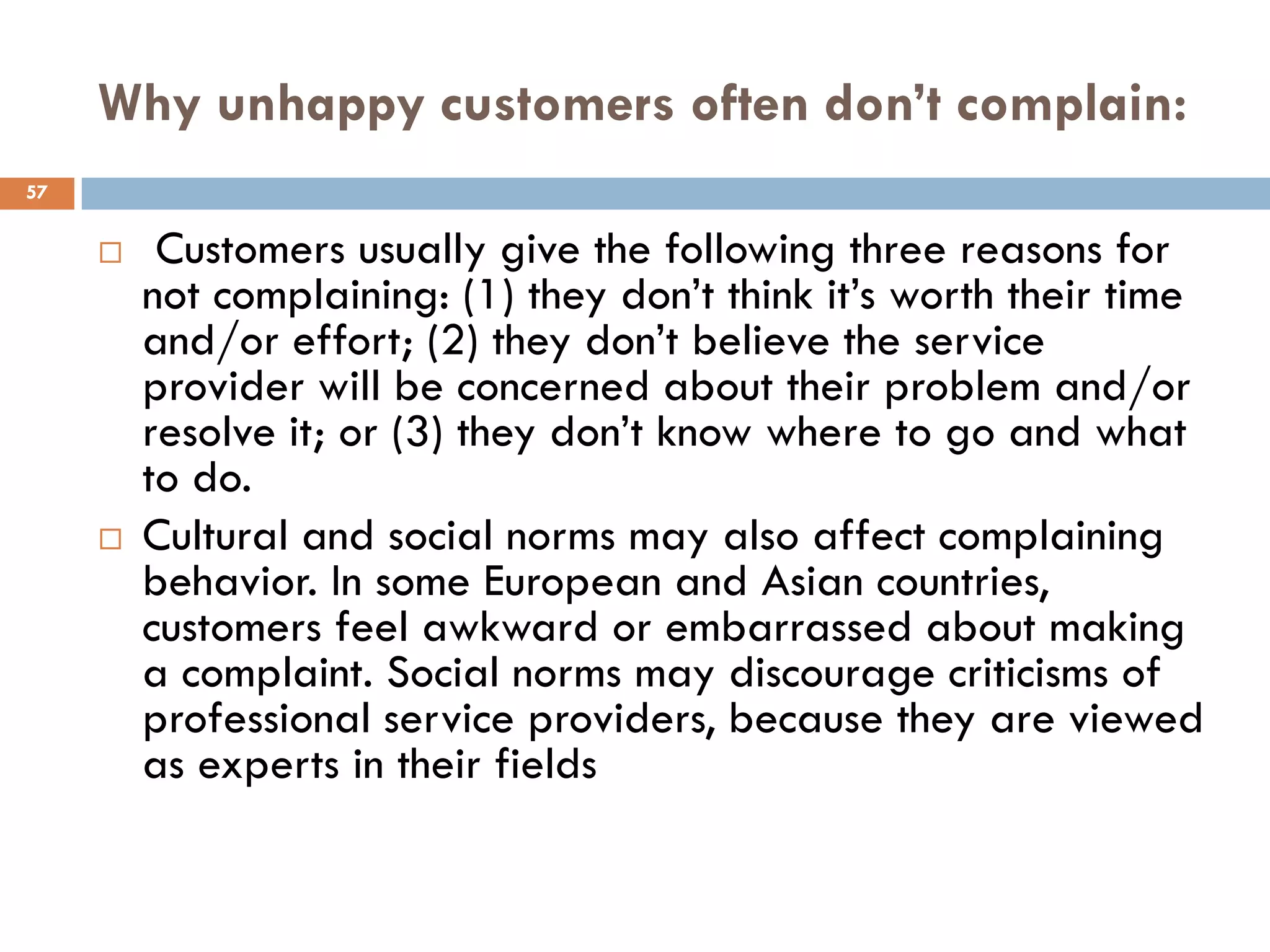 Why unhappy customers often don’t complain:
57


         Customers usually give the following three reasons for
         not complaining: (1) they don‘t think it‘s worth their time
         and/or effort; (2) they don‘t believe the service
         provider will be concerned about their problem and/or
         resolve it; or (3) they don‘t know where to go and what
         to do.
        Cultural and social norms may also affect complaining
         behavior. In some European and Asian countries,
         customers feel awkward or embarrassed about making
         a complaint. Social norms may discourage criticisms of
         professional service providers, because they are viewed
         as experts in their fields
 