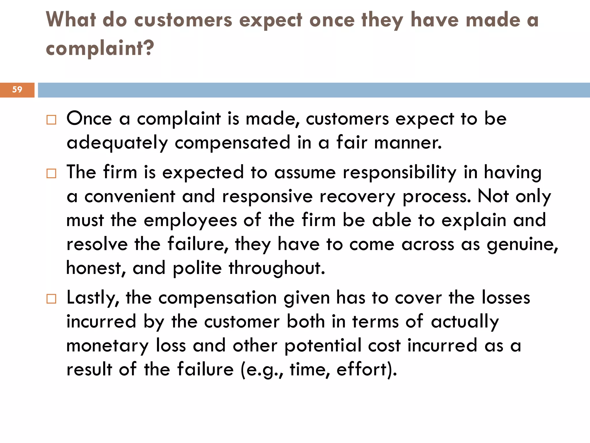 What do customers expect once they have made a
     complaint?
59


        Once a complaint is made, customers expect to be
         adequately compensated in a fair manner.
        The firm is expected to assume responsibility in having
         a convenient and responsive recovery process. Not only
         must the employees of the firm be able to explain and
         resolve the failure, they have to come across as genuine,
         honest, and polite throughout.
        Lastly, the compensation given has to cover the losses
         incurred by the customer both in terms of actually
         monetary loss and other potential cost incurred as a
         result of the failure (e.g., time, effort).
 