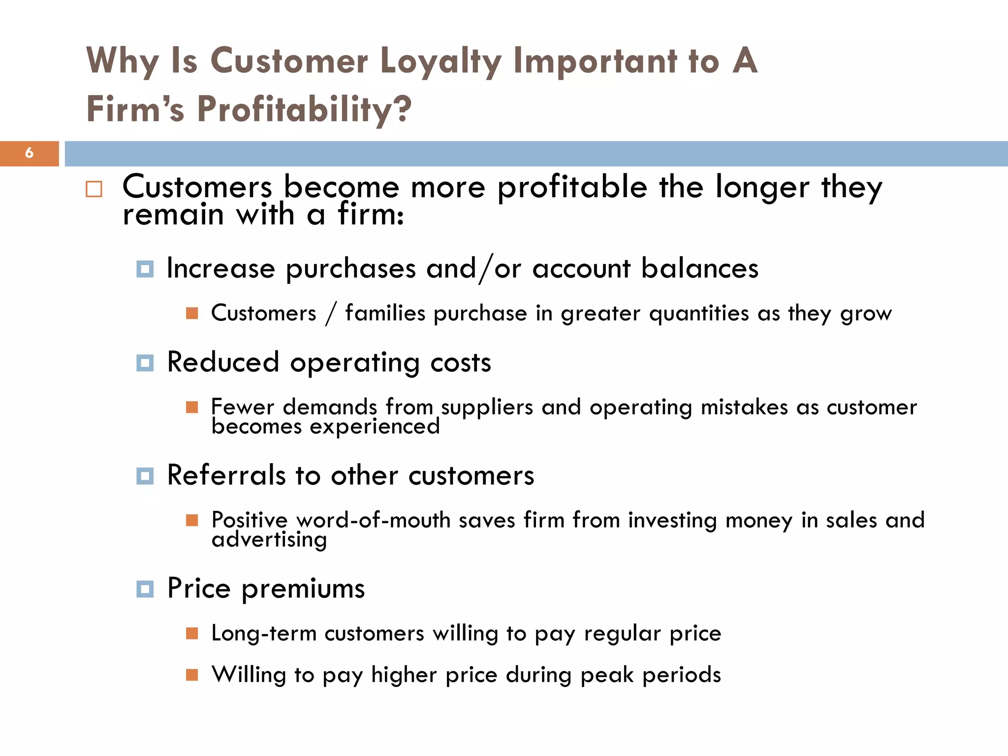 Why Is Customer Loyalty Important to A
    Firm’s Profitability?
6

       Customers become more profitable the longer they
        remain with a firm:
           Increase purchases and/or account balances
                Customers / families purchase in greater quantities as they grow
           Reduced operating costs
                Fewer demands from suppliers and operating mistakes as customer
                 becomes experienced
           Referrals to other customers
                Positive word-of-mouth saves firm from investing money in sales and
                 advertising
           Price premiums
                Long-term customers willing to pay regular price
                Willing to pay higher price during peak periods
 
