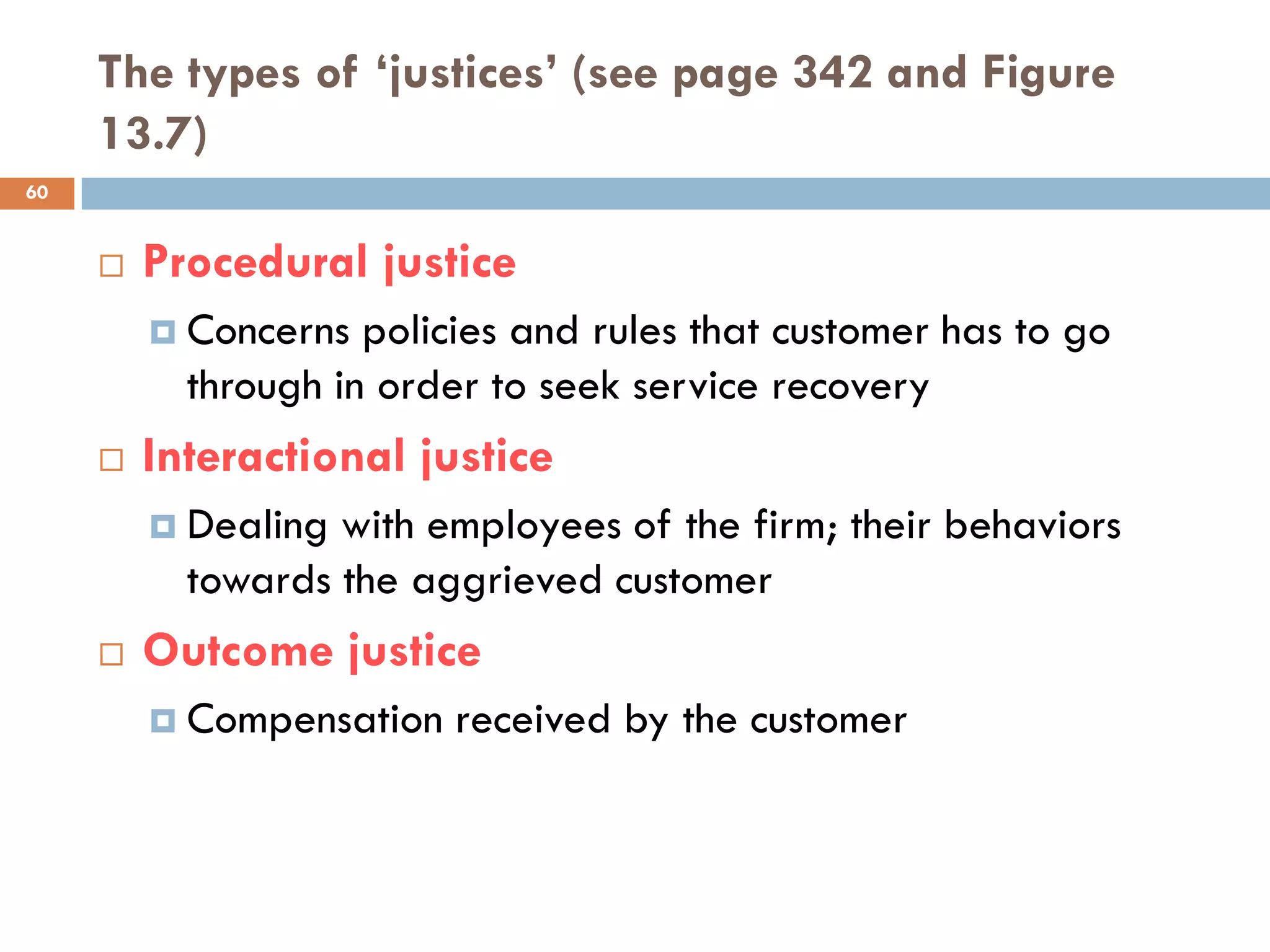 The types of ‘justices’ (see page 342 and Figure
     13.7)
60


        Procedural justice
          Concerns  policies and rules that customer has to go
           through in order to seek service recovery
        Interactional justice
          Dealing with employees of the firm; their behaviors
           towards the aggrieved customer
        Outcome justice
          Compensation   received by the customer
 