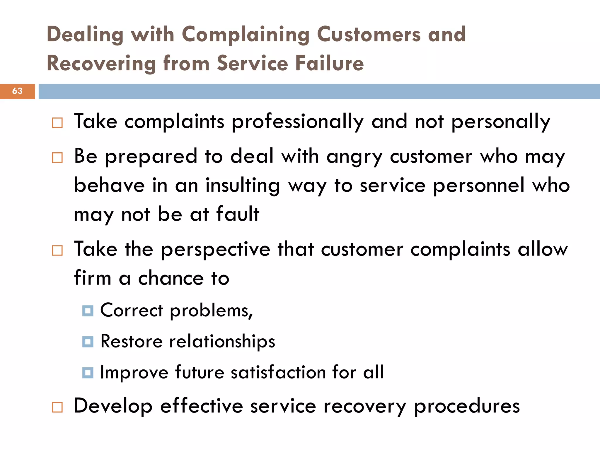 Dealing with Complaining Customers and
     Recovering from Service Failure
63


        Take complaints professionally and not personally
        Be prepared to deal with angry customer who may
         behave in an insulting way to service personnel who
         may not be at fault
        Take the perspective that customer complaints allow
         firm a chance to
          Correct problems,
          Restore relationships

          Improve future satisfaction for all

        Develop effective service recovery procedures
 
