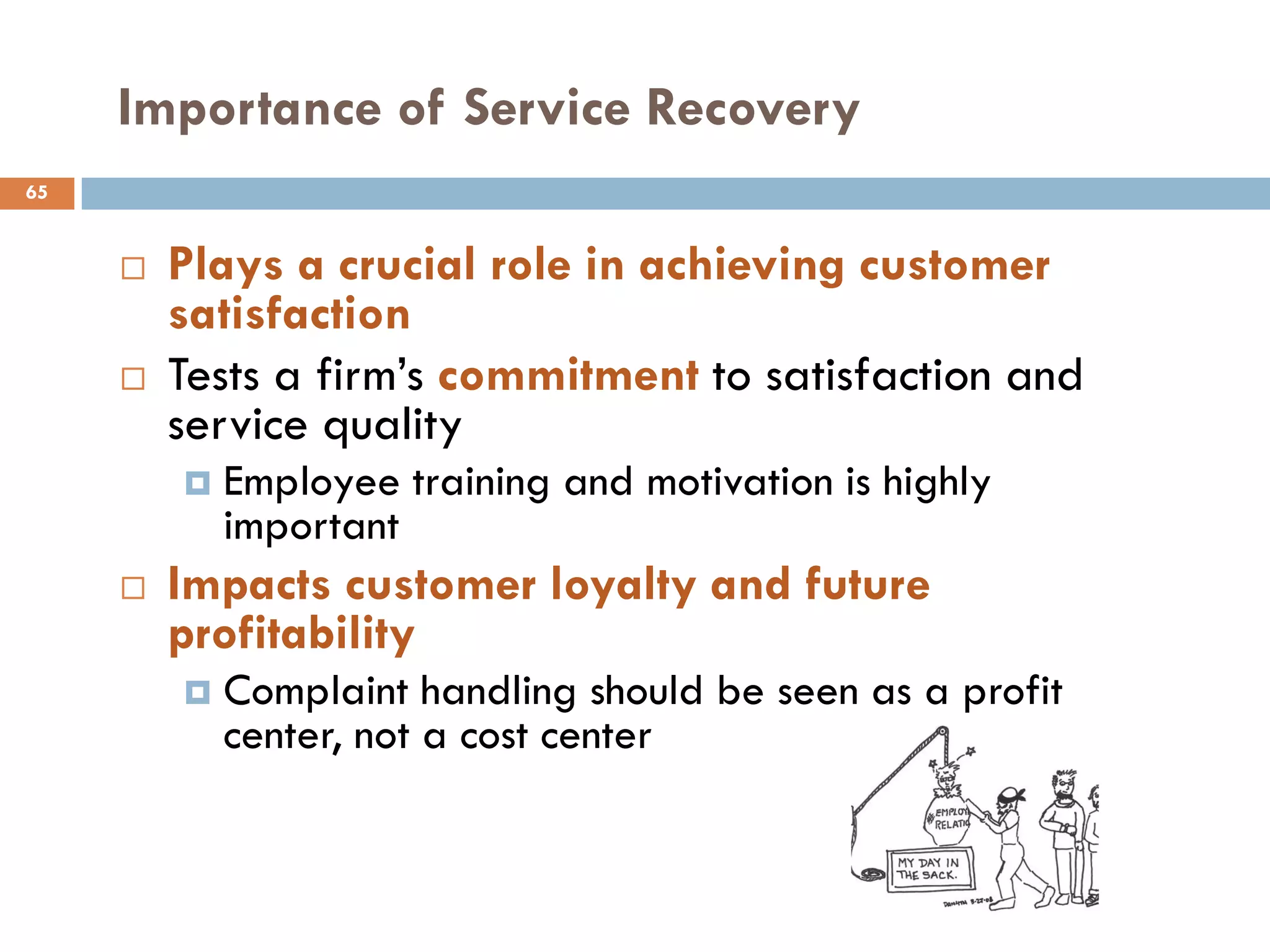 Importance of Service Recovery
65


        Plays a crucial role in achieving customer
         satisfaction
        Tests a firm‘s commitment to satisfaction and
         service quality
            Employee training and motivation is highly
             important
        Impacts customer loyalty and future
         profitability
            Complaint handling should be seen as a profit
             center, not a cost center
 