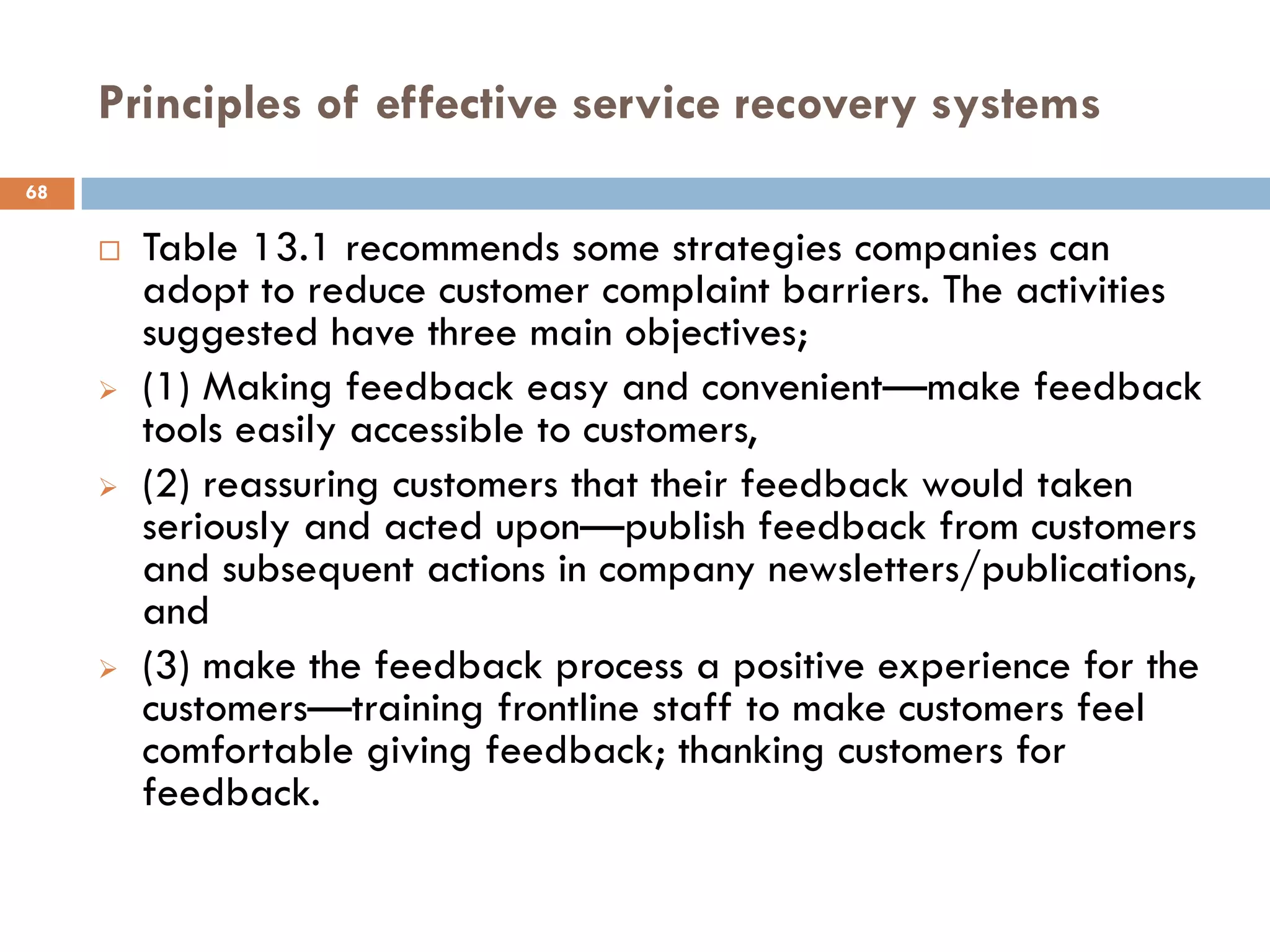 Principles of effective service recovery systems
68

        Table 13.1 recommends some strategies companies can
         adopt to reduce customer complaint barriers. The activities
         suggested have three main objectives;
        (1) Making feedback easy and convenient—make feedback
         tools easily accessible to customers,
        (2) reassuring customers that their feedback would taken
         seriously and acted upon—publish feedback from customers
         and subsequent actions in company newsletters/publications,
         and
        (3) make the feedback process a positive experience for the
         customers—training frontline staff to make customers feel
         comfortable giving feedback; thanking customers for
         feedback.
 