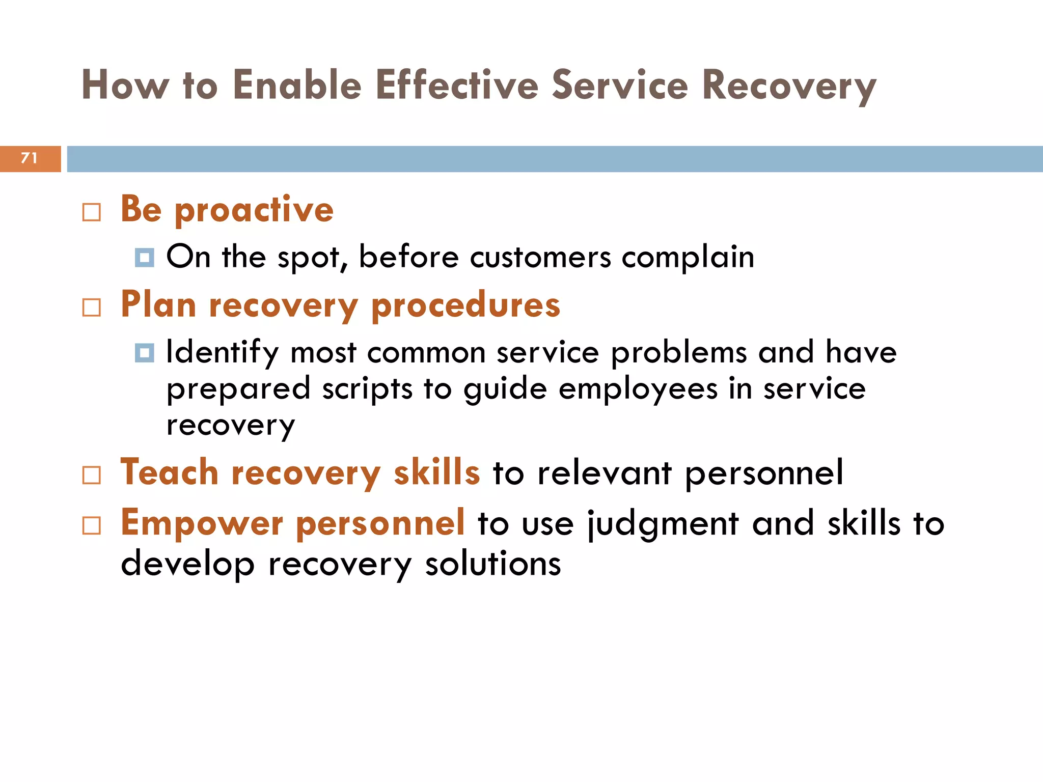 How to Enable Effective Service Recovery
71


        Be proactive
            On the spot, before customers complain
        Plan recovery procedures
            Identify most common service problems and have
             prepared scripts to guide employees in service
             recovery
        Teach recovery skills to relevant personnel
        Empower personnel to use judgment and skills to
         develop recovery solutions
 