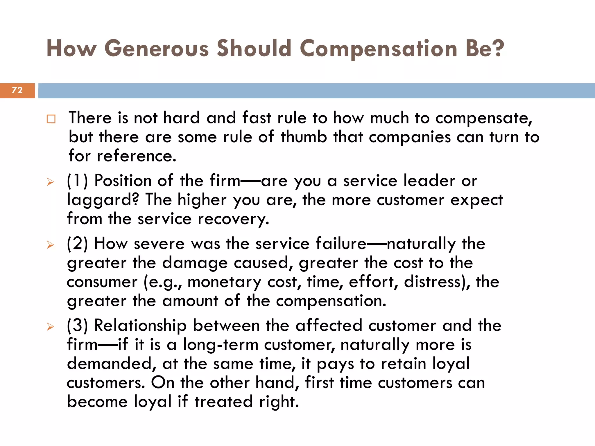 How Generous Should Compensation Be?
72


        There is not hard and fast rule to how much to compensate,
         but there are some rule of thumb that companies can turn to
         for reference.
        (1) Position of the firm—are you a service leader or
         laggard? The higher you are, the more customer expect
         from the service recovery.
        (2) How severe was the service failure—naturally the
         greater the damage caused, greater the cost to the
         consumer (e.g., monetary cost, time, effort, distress), the
         greater the amount of the compensation.
        (3) Relationship between the affected customer and the
         firm—if it is a long-term customer, naturally more is
         demanded, at the same time, it pays to retain loyal
         customers. On the other hand, first time customers can
         become loyal if treated right.
 