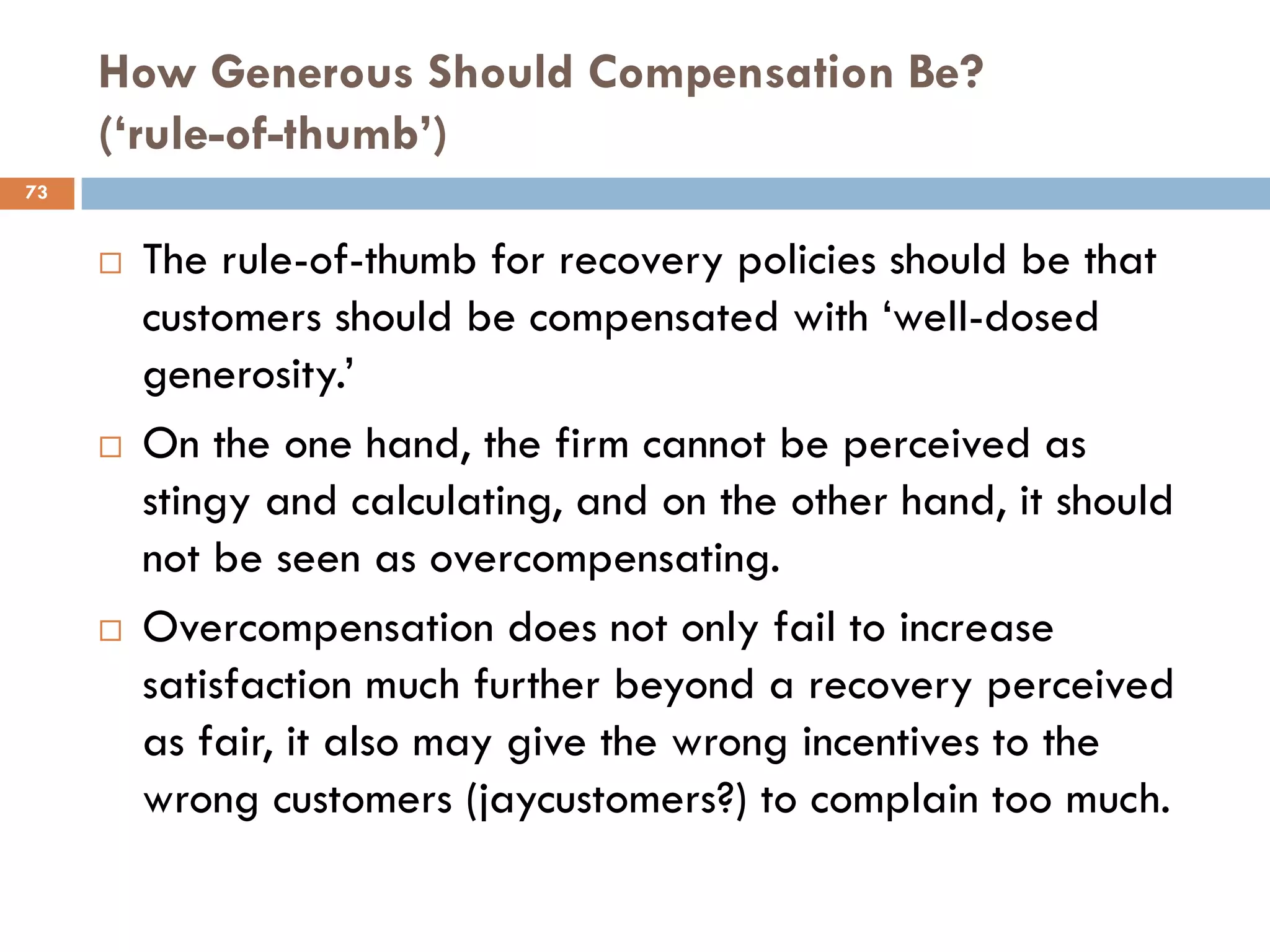 How Generous Should Compensation Be?
     (‘rule-of-thumb’)
73


        The rule-of-thumb for recovery policies should be that
         customers should be compensated with ‗well-dosed
         generosity.‘
        On the one hand, the firm cannot be perceived as
         stingy and calculating, and on the other hand, it should
         not be seen as overcompensating.
        Overcompensation does not only fail to increase
         satisfaction much further beyond a recovery perceived
         as fair, it also may give the wrong incentives to the
         wrong customers (jaycustomers?) to complain too much.
 