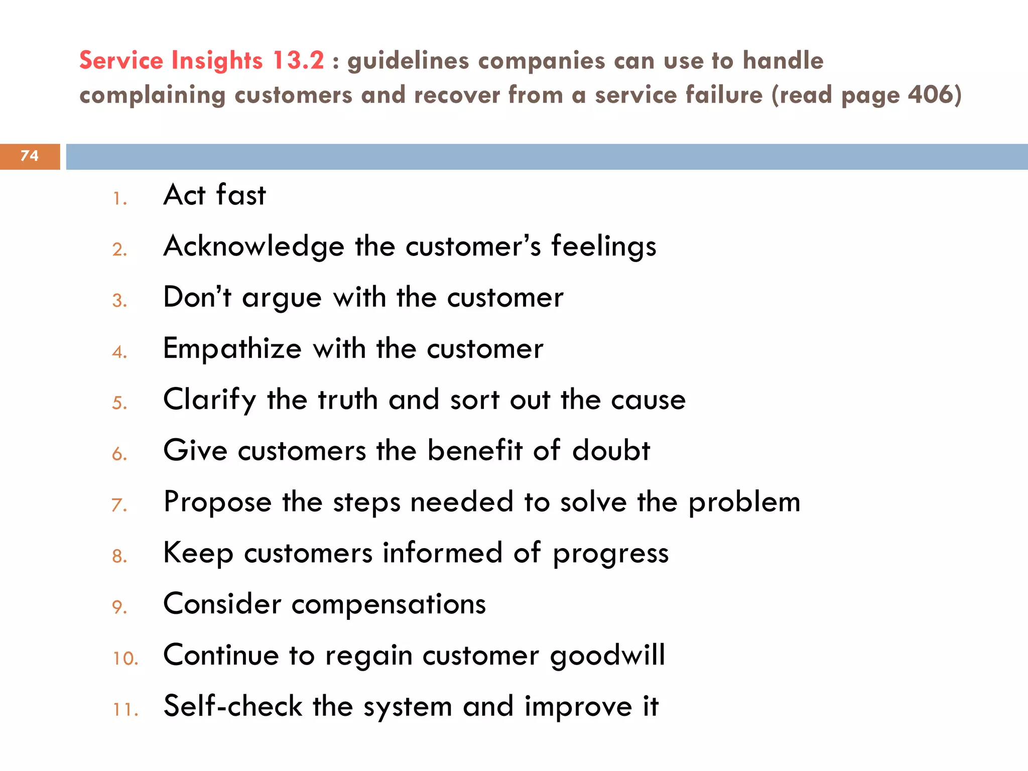 Service Insights 13.2 : guidelines companies can use to handle
     complaining customers and recover from a service failure (read page 406)

74

       1.    Act fast
       2.    Acknowledge the customer‘s feelings
       3.    Don‘t argue with the customer
       4.    Empathize with the customer
       5.    Clarify the truth and sort out the cause
       6.    Give customers the benefit of doubt
       7.    Propose the steps needed to solve the problem
       8.    Keep customers informed of progress
       9.    Consider compensations
       10.   Continue to regain customer goodwill
       11.   Self-check the system and improve it
 