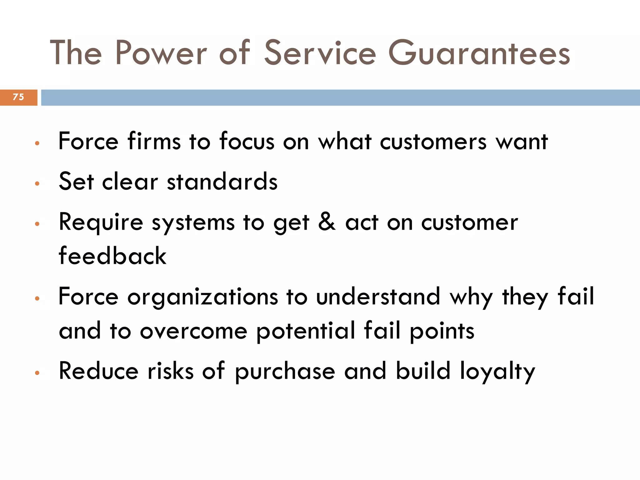The Power of Service Guarantees
75



     •   Force firms to focus on what customers want
     •   Set clear standards
     •   Require systems to get & act on customer
         feedback
     •   Force organizations to understand why they fail
         and to overcome potential fail points
     •   Reduce risks of purchase and build loyalty
 