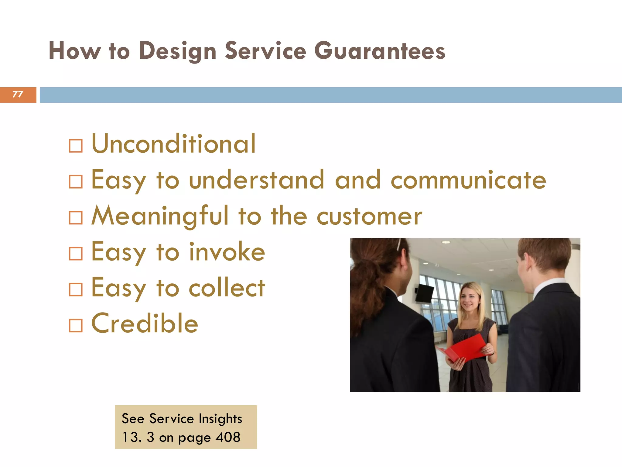 How to Design Service Guarantees
77




       Unconditional
       Easy to understand and communicate
       Meaningful to the customer
       Easy to invoke
       Easy to collect
       Credible



          See Service Insights
          13. 3 on page 408
 