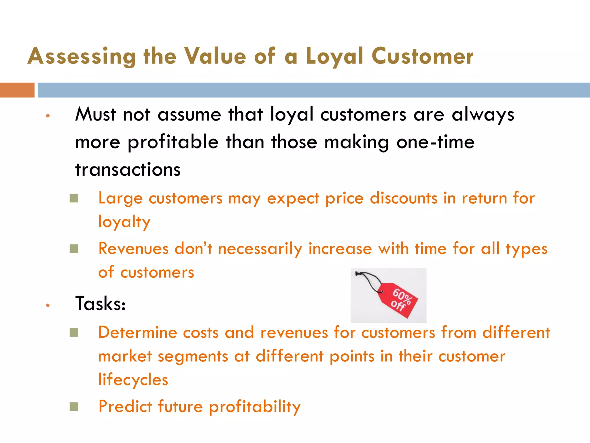 Assessing the Value of a Loyal Customer

    •   Must not assume that loyal customers are always
        more profitable than those making one-time
        transactions
           Large customers may expect price discounts in return for
            loyalty
           Revenues don‘t necessarily increase with time for all types
            of customers
    •   Tasks:
           Determine costs and revenues for customers from different
            market segments at different points in their customer
            lifecycles
           Predict future profitability
8           © Pearson Education South Asia Pte Ltd 2013. All rights reserved
 