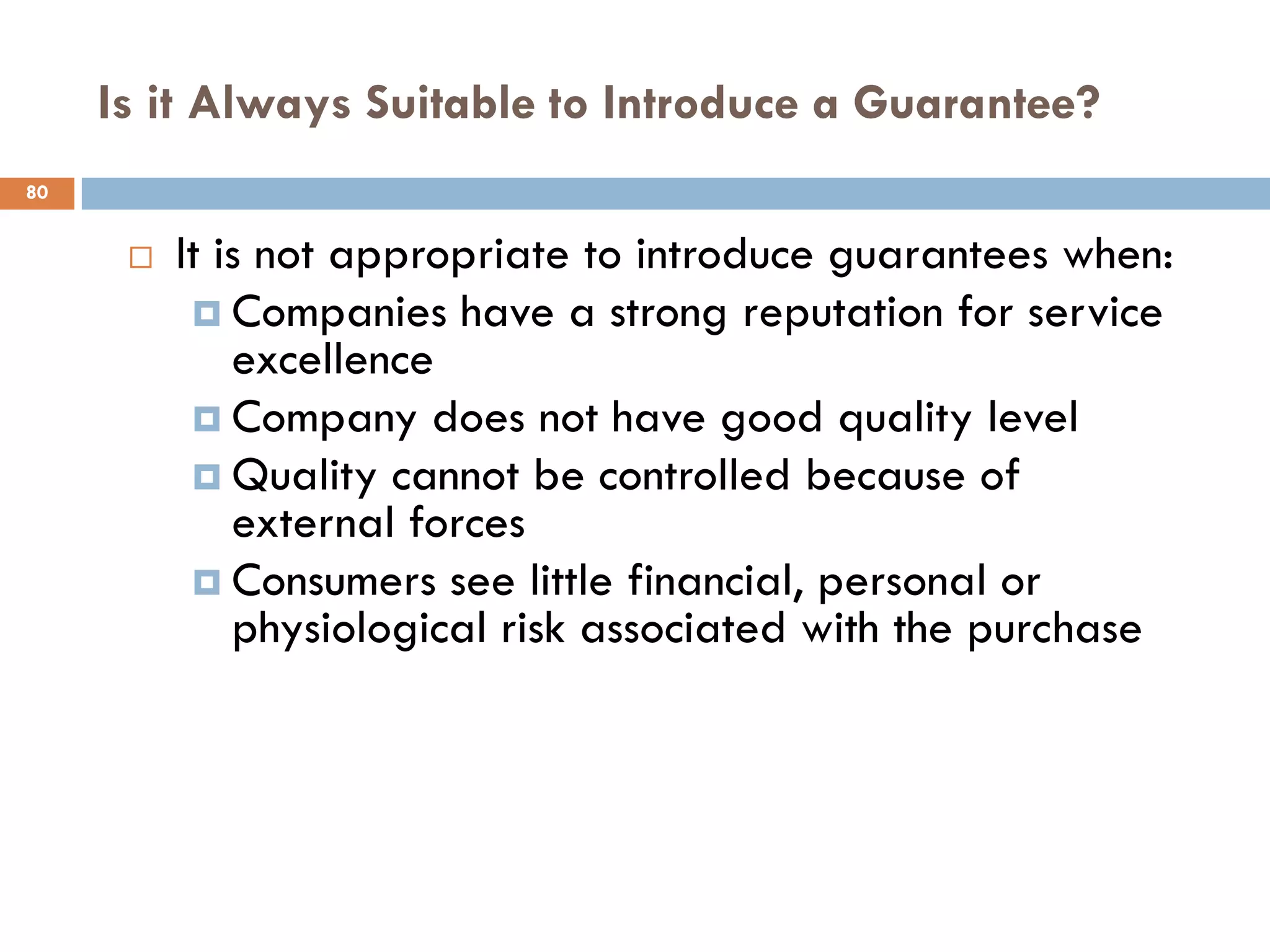 Is it Always Suitable to Introduce a Guarantee?
80


         It is not appropriate to introduce guarantees when:
            Companies have a strong reputation for service
              excellence
            Company does not have good quality level
            Quality cannot be controlled because of
              external forces
            Consumers see little financial, personal or
              physiological risk associated with the purchase
 