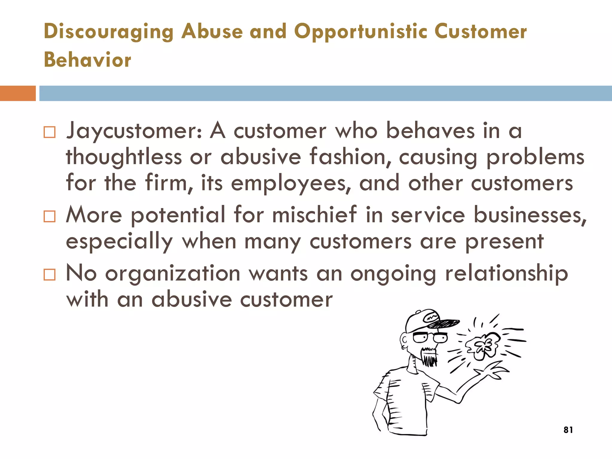 Discouraging Abuse and Opportunistic Customer
Behavior

   Jaycustomer: A customer who behaves in a
    thoughtless or abusive fashion, causing problems
    for the firm, its employees, and other customers
   More potential for mischief in service businesses,
    especially when many customers are present
   No organization wants an ongoing relationship
    with an abusive customer



                                                   81
 