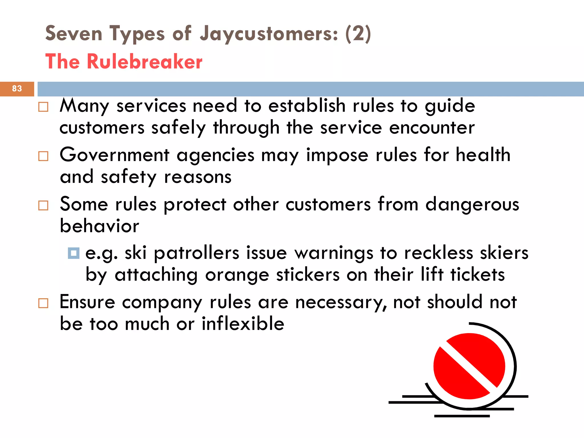 Seven Types of Jaycustomers: (2)
     The Rulebreaker
83

        Many services need to establish rules to guide
         customers safely through the service encounter
        Government agencies may impose rules for health
         and safety reasons
        Some rules protect other customers from dangerous
         behavior
           e.g. ski patrollers issue warnings to reckless skiers
            by attaching orange stickers on their lift tickets
        Ensure company rules are necessary, not should not
         be too much or inflexible
 