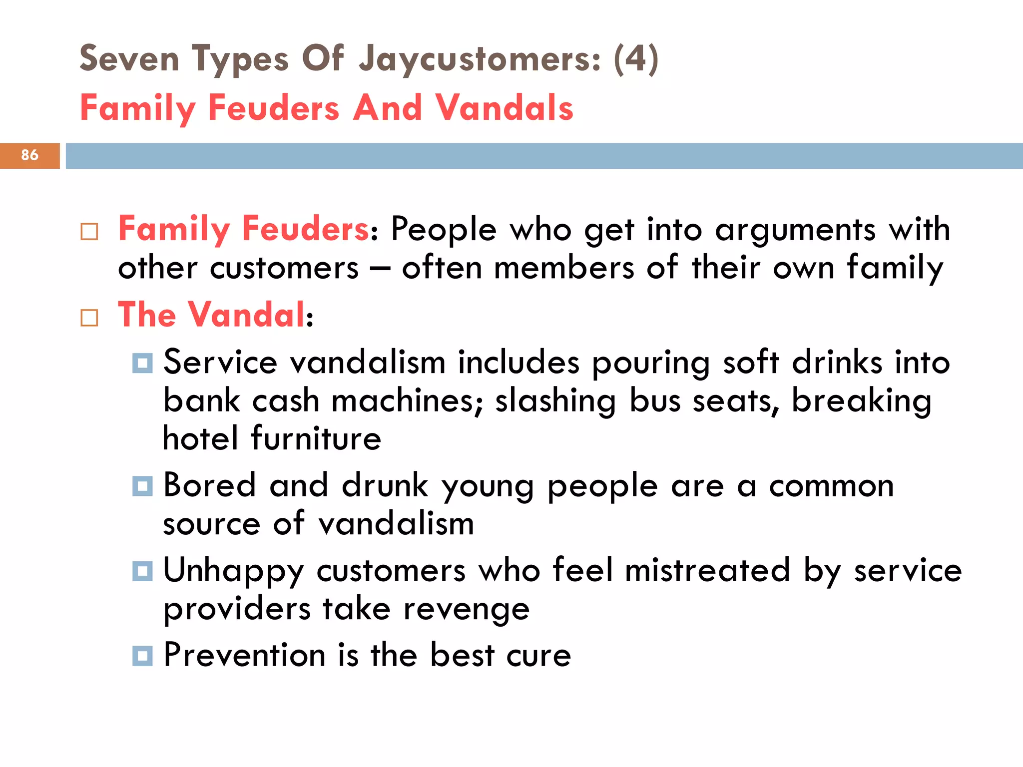 Seven Types Of Jaycustomers: (4)
     Family Feuders And Vandals
86



        Family Feuders: People who get into arguments with
         other customers – often members of their own family
        The Vandal:
           Service vandalism includes pouring soft drinks into
            bank cash machines; slashing bus seats, breaking
            hotel furniture
           Bored and drunk young people are a common
            source of vandalism
           Unhappy customers who feel mistreated by service
            providers take revenge
           Prevention is the best cure
 