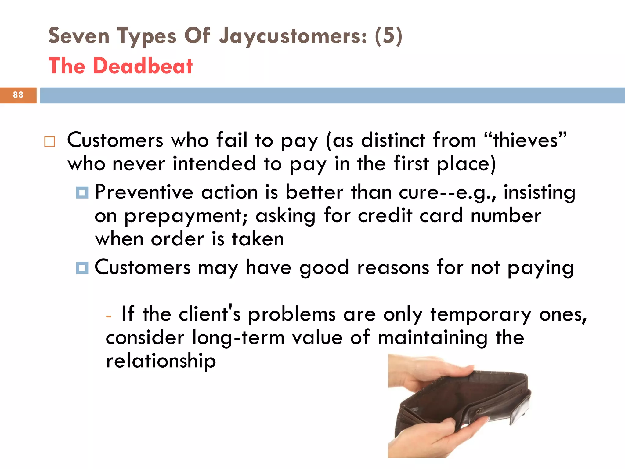 Seven Types Of Jaycustomers: (5)
     The Deadbeat
88



        Customers who fail to pay (as distinct from ―thieves‖
         who never intended to pay in the first place)
           Preventive action is better than cure--e.g., insisting
            on prepayment; asking for credit card number
            when order is taken
           Customers may have good reasons for not paying

             - If the client's problems are only temporary ones,
             consider long-term value of maintaining the
             relationship
 