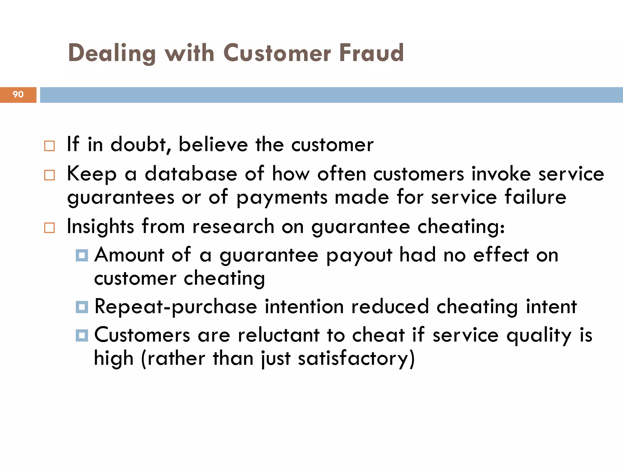 Dealing with Customer Fraud
90




        If in doubt, believe the customer
        Keep a database of how often customers invoke service
         guarantees or of payments made for service failure
        Insights from research on guarantee cheating:
           Amount of a guarantee payout had no effect on
             customer cheating
           Repeat-purchase intention reduced cheating intent
           Customers are reluctant to cheat if service quality is
             high (rather than just satisfactory)
 