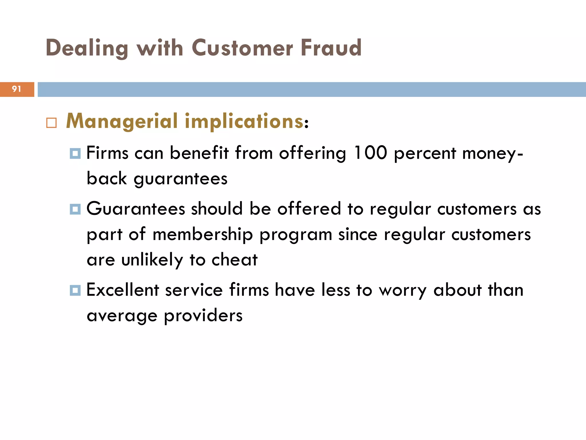 Dealing with Customer Fraud
91


        Managerial implications:
          Firms can benefit from offering 100 percent money-
           back guarantees
          Guarantees should be offered to regular customers as
           part of membership program since regular customers
           are unlikely to cheat
          Excellent service firms have less to worry about than
           average providers
 
