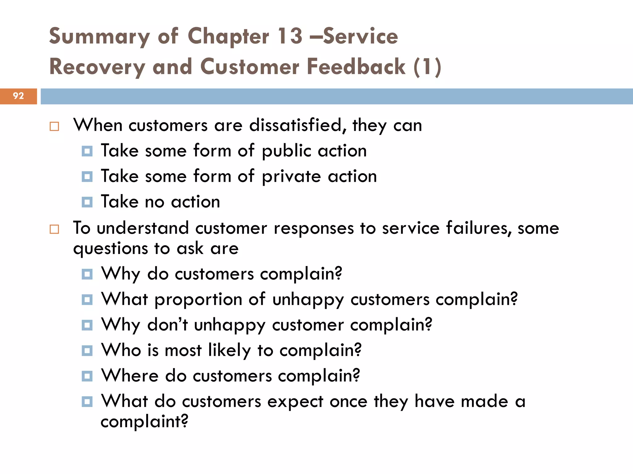 Summary of Chapter 13 –Service
     Recovery and Customer Feedback (1)
92


        When customers are dissatisfied, they can
           Take some form of public action
           Take some form of private action
           Take no action
        To understand customer responses to service failures, some
         questions to ask are
           Why do customers complain?
           What proportion of unhappy customers complain?
           Why don‘t unhappy customer complain?
           Who is most likely to complain?
           Where do customers complain?
           What do customers expect once they have made a
            complaint?
 