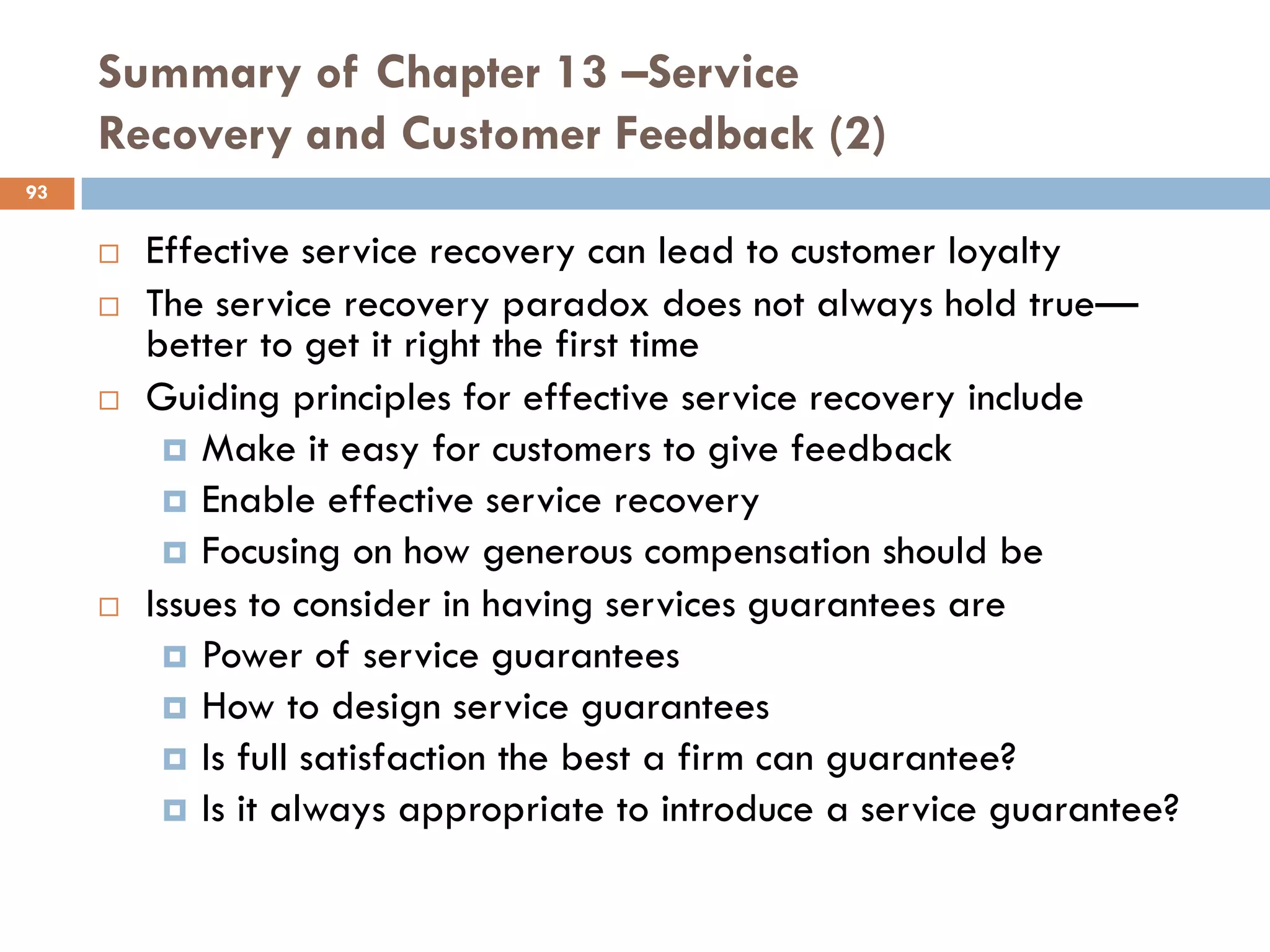 Summary of Chapter 13 –Service
     Recovery and Customer Feedback (2)
93


        Effective service recovery can lead to customer loyalty
        The service recovery paradox does not always hold true—
         better to get it right the first time
        Guiding principles for effective service recovery include
           Make it easy for customers to give feedback
           Enable effective service recovery
           Focusing on how generous compensation should be
        Issues to consider in having services guarantees are
           Power of service guarantees
           How to design service guarantees
           Is full satisfaction the best a firm can guarantee?
           Is it always appropriate to introduce a service guarantee?
 
