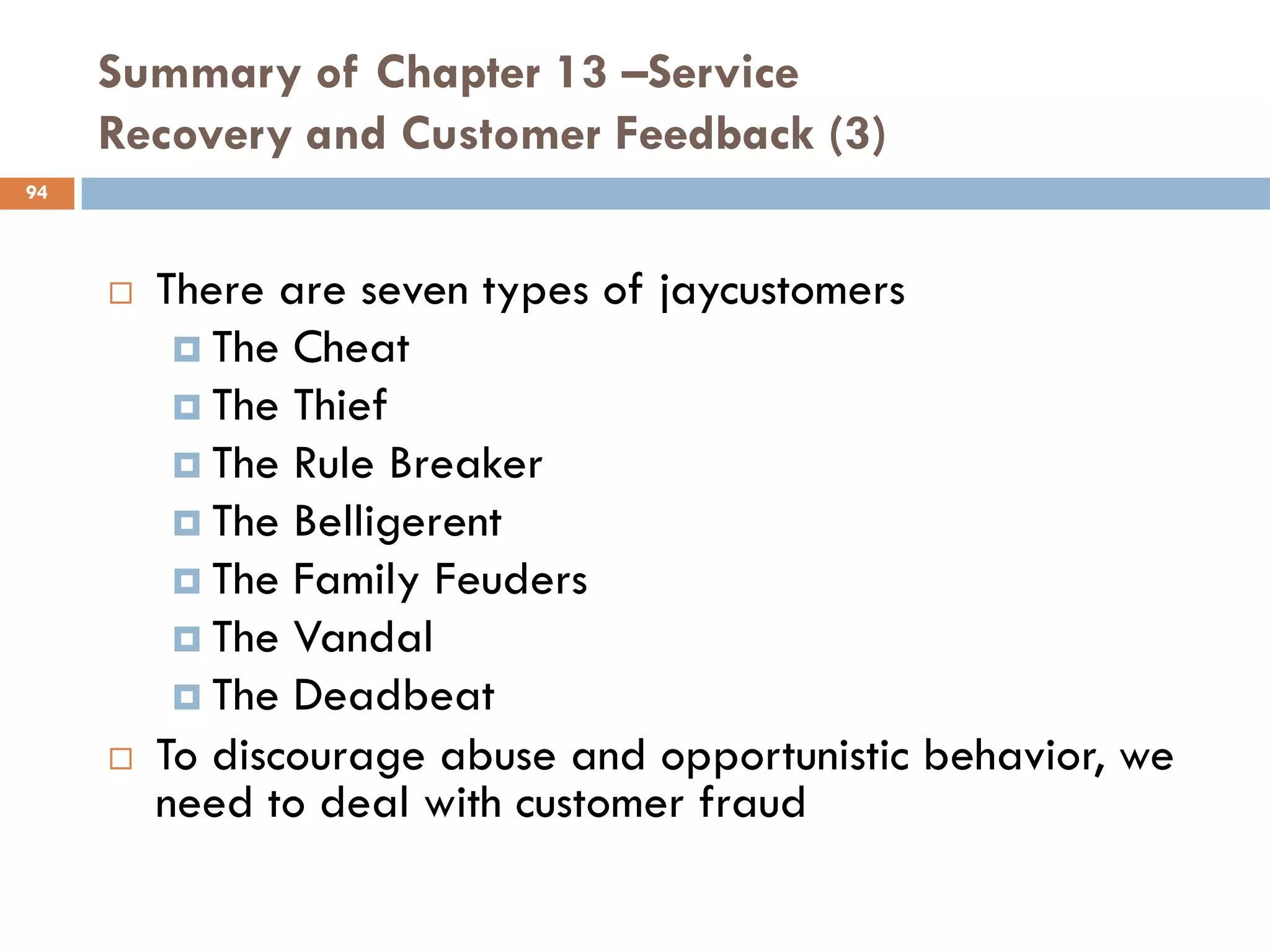 Summary of Chapter 13 –Service
     Recovery and Customer Feedback (3)
94



        There are seven types of jaycustomers
           The Cheat
           The Thief
           The Rule Breaker
           The Belligerent
           The Family Feuders
           The Vandal
           The Deadbeat
        To discourage abuse and opportunistic behavior, we
         need to deal with customer fraud
 
