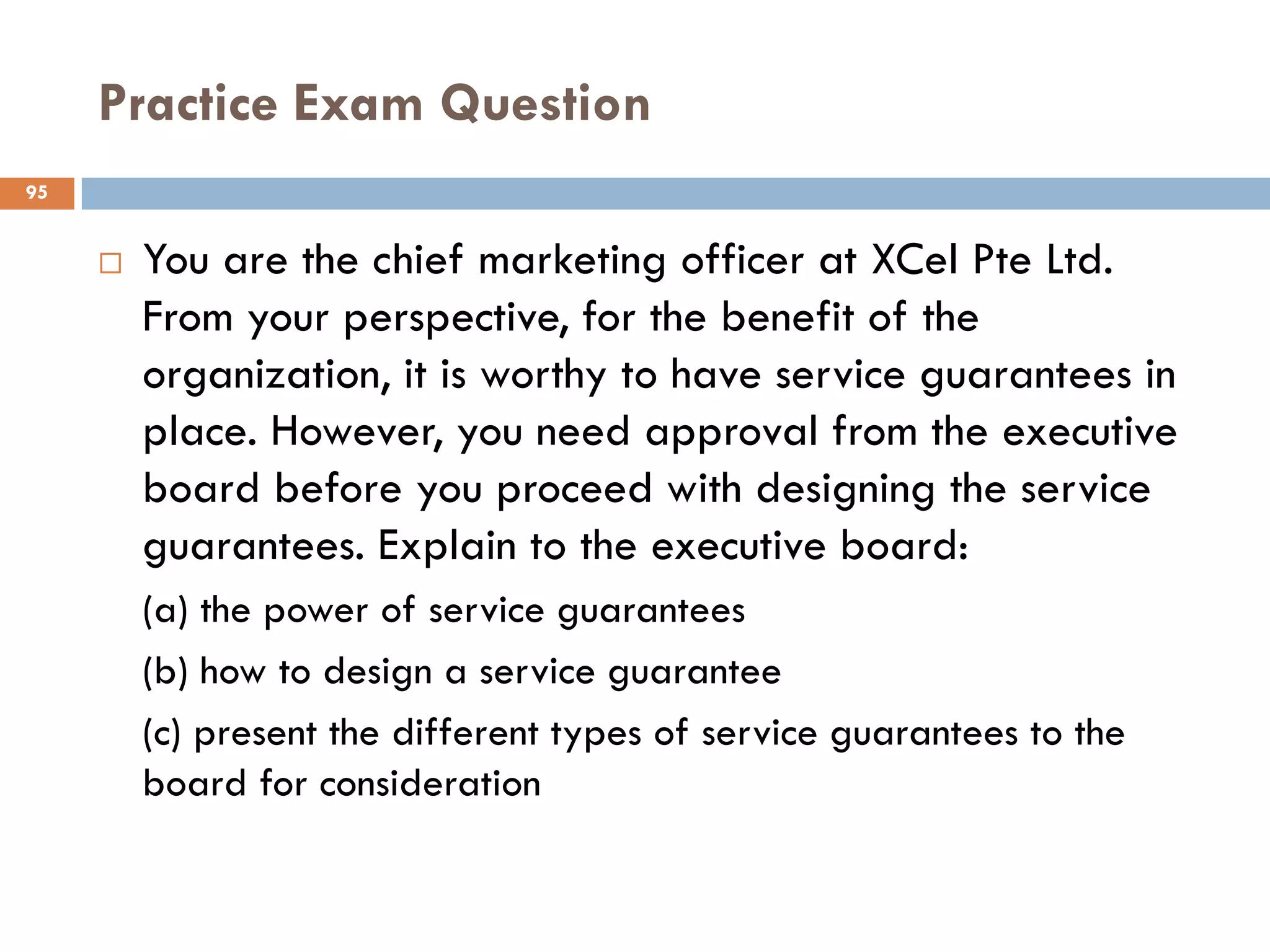Practice Exam Question
95


        You are the chief marketing officer at XCel Pte Ltd.
         From your perspective, for the benefit of the
         organization, it is worthy to have service guarantees in
         place. However, you need approval from the executive
         board before you proceed with designing the service
         guarantees. Explain to the executive board:
         (a) the power of service guarantees
         (b) how to design a service guarantee
         (c) present the different types of service guarantees to the
         board for consideration
 