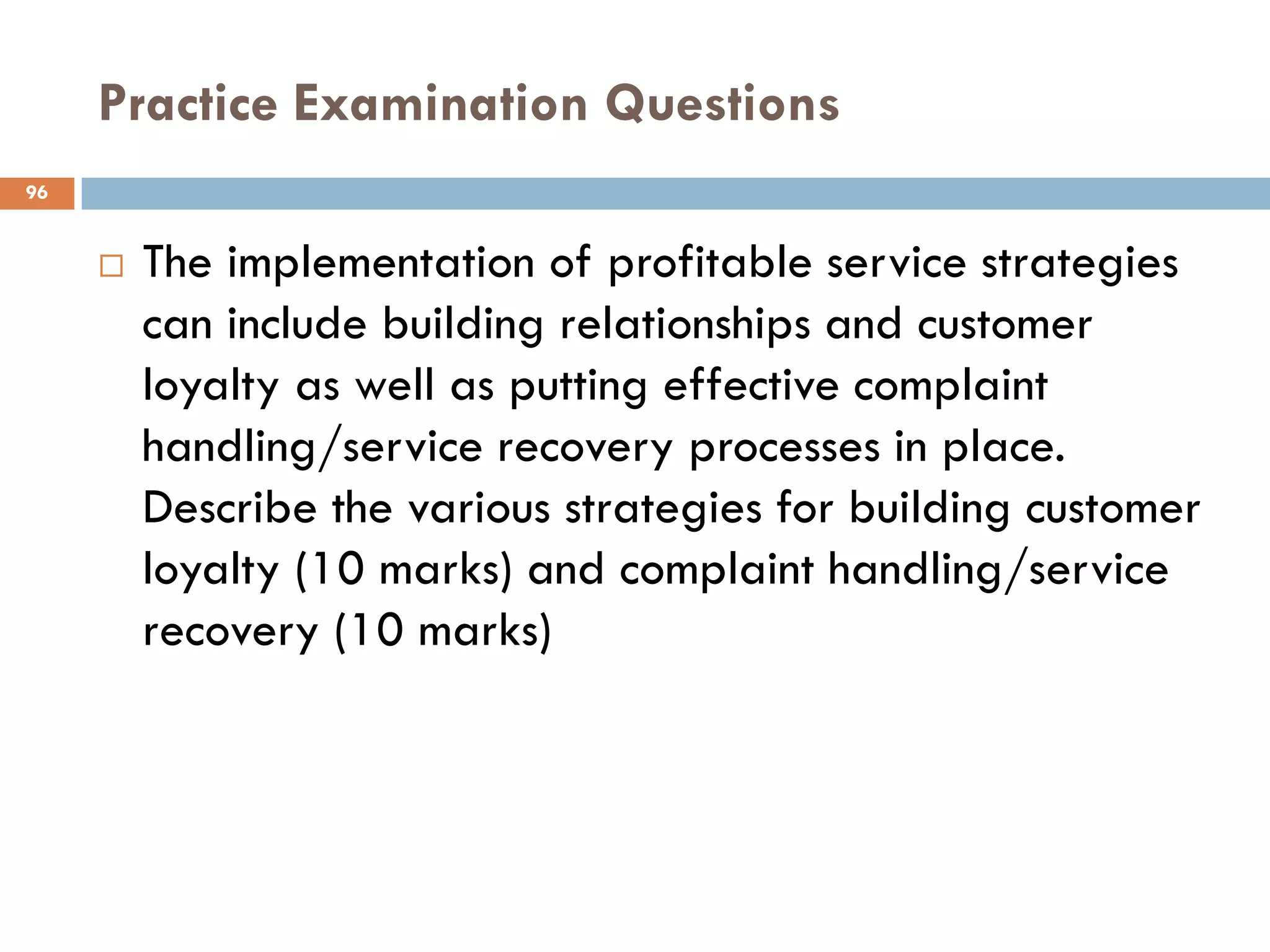 Practice Examination Questions
96


        The implementation of profitable service strategies
         can include building relationships and customer
         loyalty as well as putting effective complaint
         handling/service recovery processes in place.
         Describe the various strategies for building customer
         loyalty (10 marks) and complaint handling/service
         recovery (10 marks)
 
