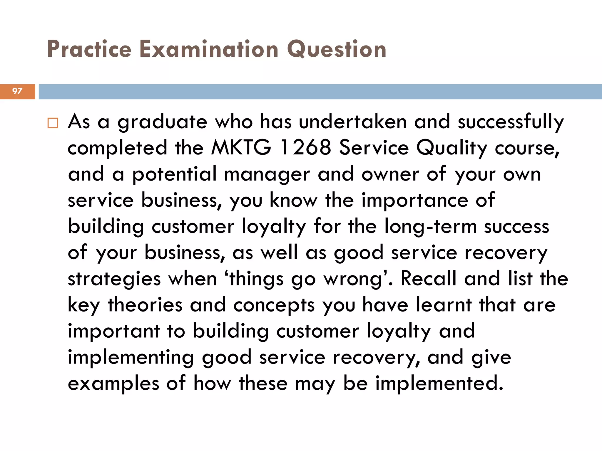 Practice Examination Question
97


        As a graduate who has undertaken and successfully
         completed the MKTG 1268 Service Quality course,
         and a potential manager and owner of your own
         service business, you know the importance of
         building customer loyalty for the long-term success
         of your business, as well as good service recovery
         strategies when ‗things go wrong‘. Recall and list the
         key theories and concepts you have learnt that are
         important to building customer loyalty and
         implementing good service recovery, and give
         examples of how these may be implemented.
 
