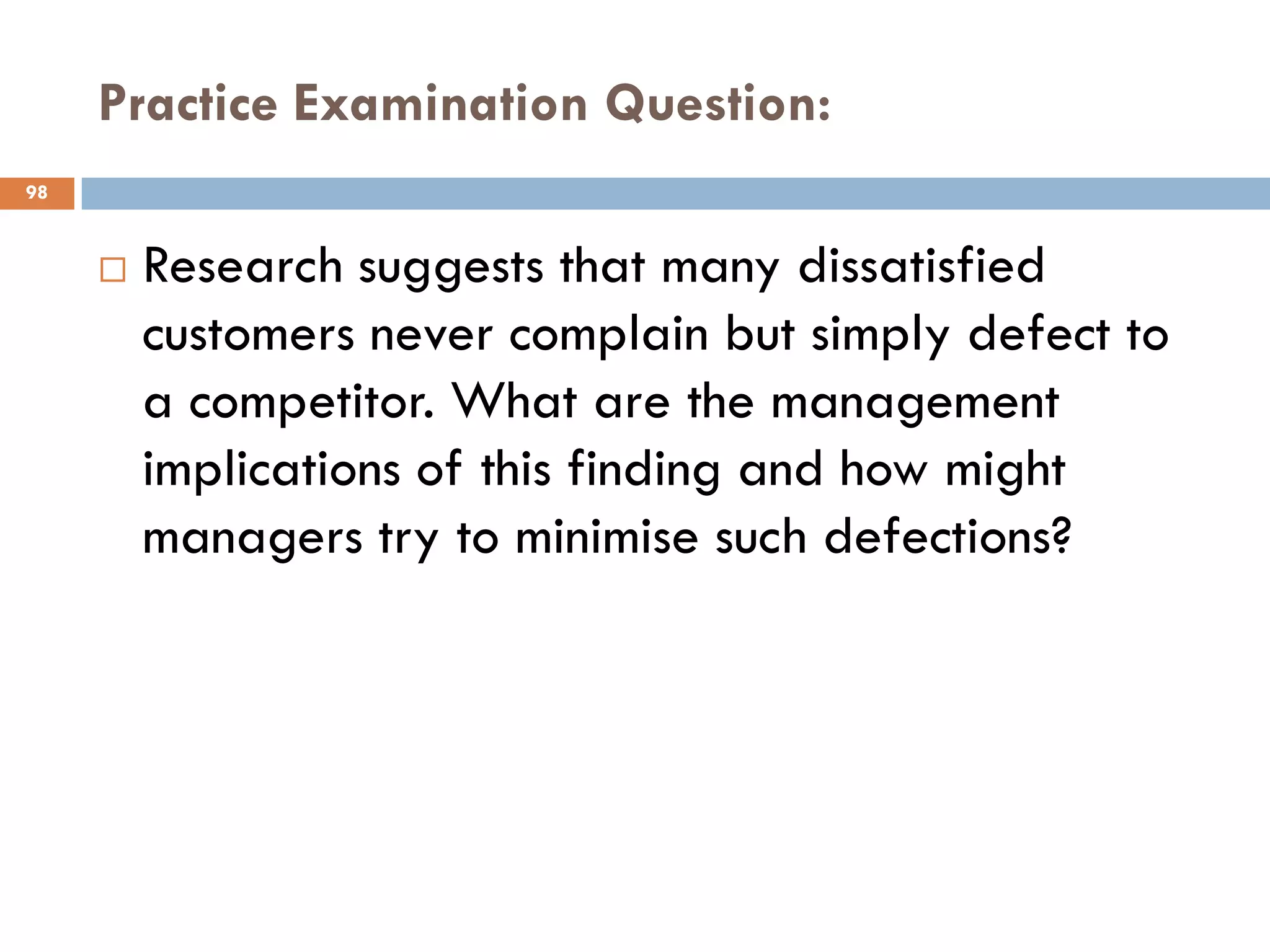 Practice Examination Question:
98


        Research suggests that many dissatisfied
         customers never complain but simply defect to
         a competitor. What are the management
         implications of this finding and how might
         managers try to minimise such defections?
 