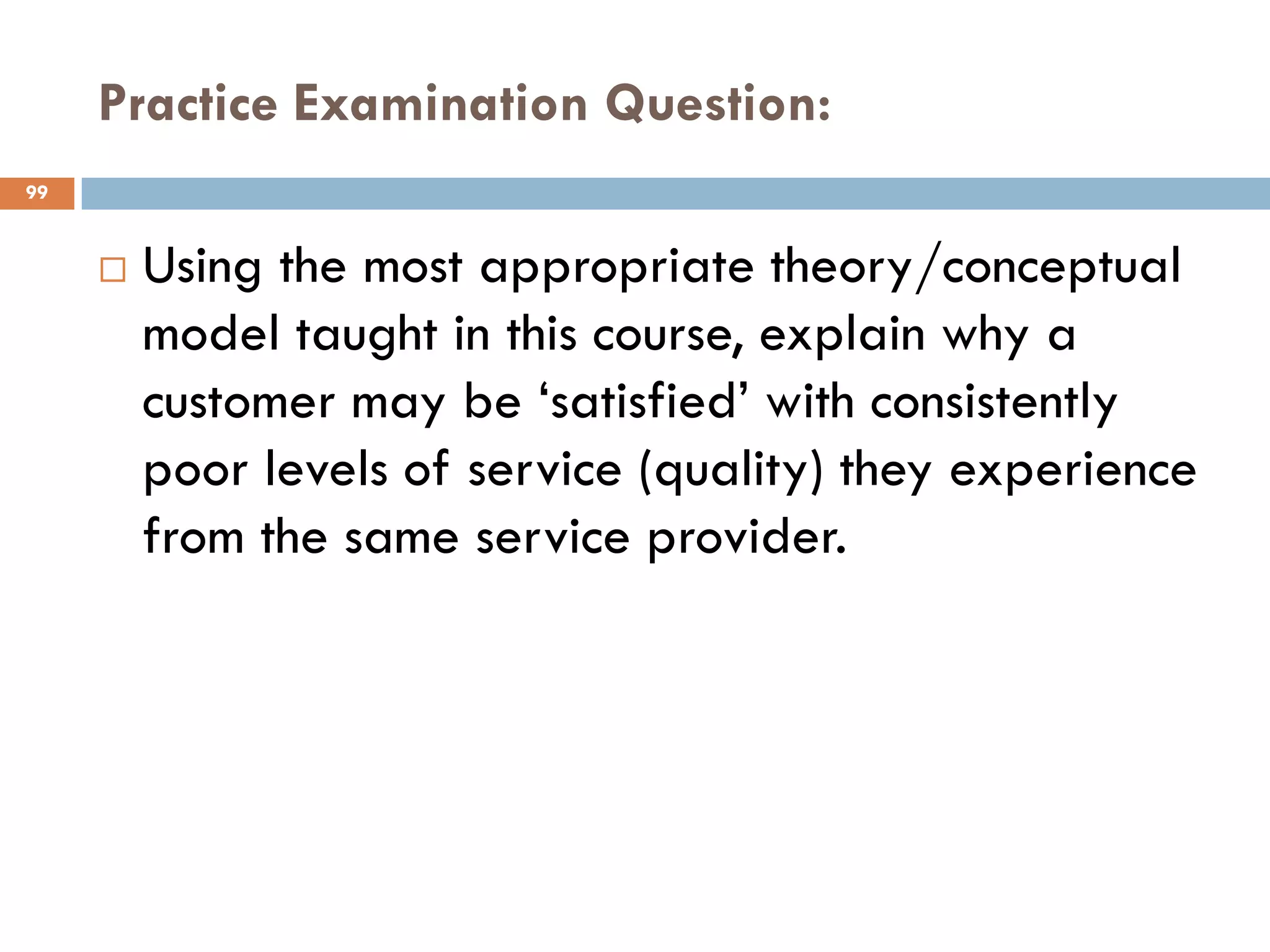 Practice Examination Question:
99


        Using the most appropriate theory/conceptual
         model taught in this course, explain why a
         customer may be ‗satisfied‘ with consistently
         poor levels of service (quality) they experience
         from the same service provider.
 