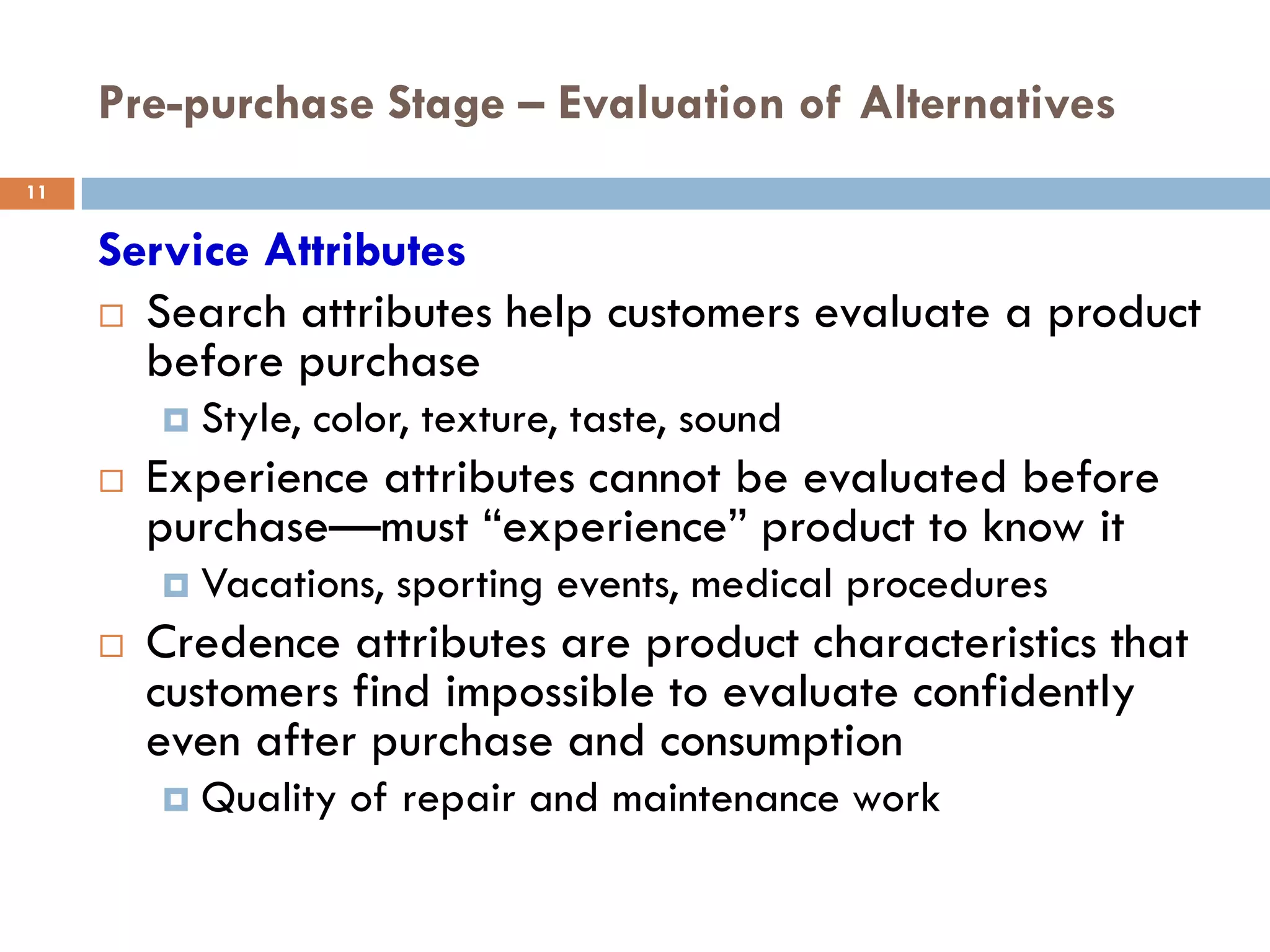 Pre-purchase Stage – Evaluation of Alternatives
11


     Service Attributes
      Search attributes help customers evaluate a product
       before purchase
            Style, color, texture, taste, sound
        Experience attributes cannot be evaluated before
         purchase—must ―experience‖ product to know it
            Vacations, sporting events, medical procedures
        Credence attributes are product characteristics that
         customers find impossible to evaluate confidently
         even after purchase and consumption
            Quality of repair and maintenance work
 
