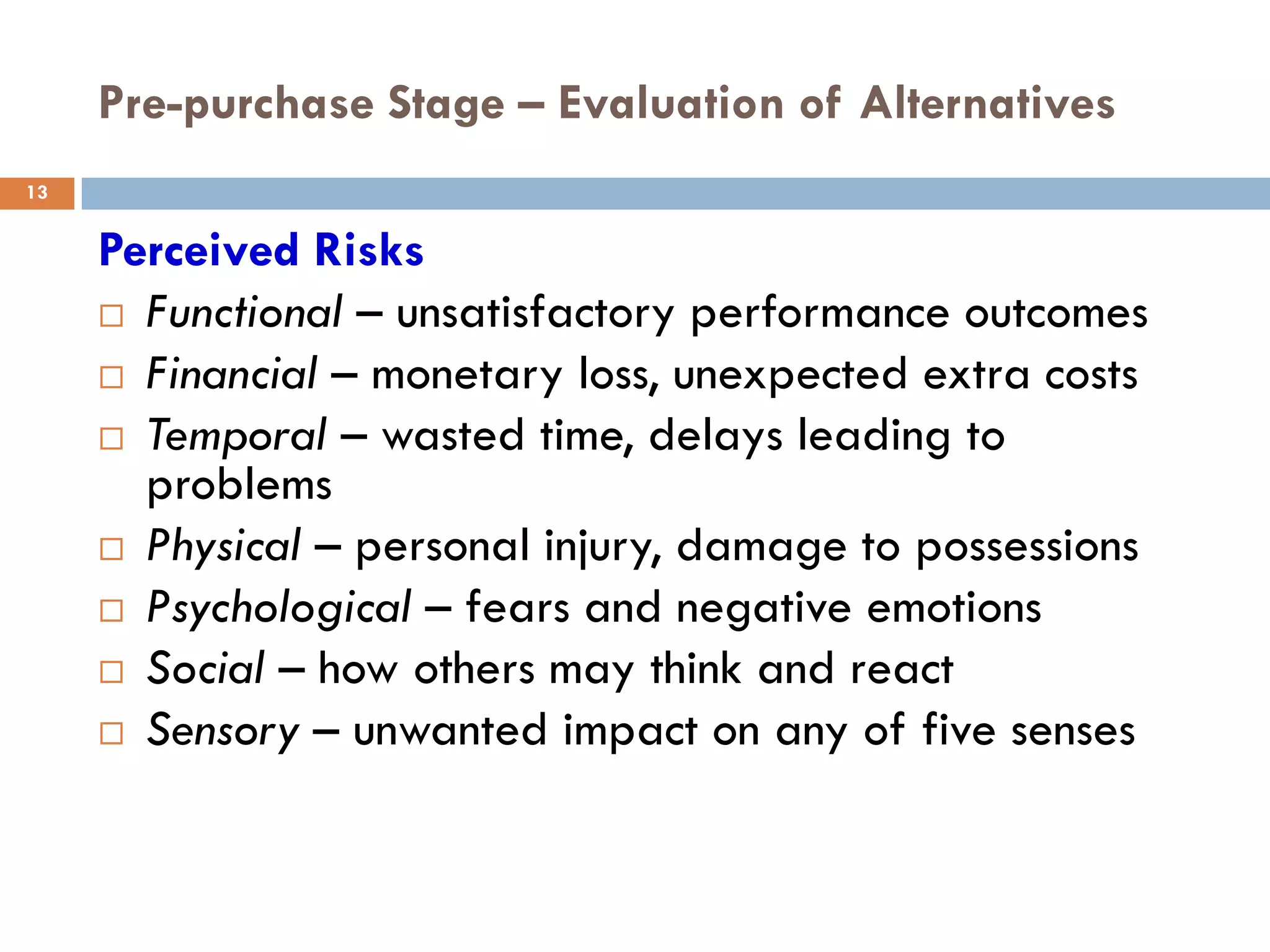 Pre-purchase Stage – Evaluation of Alternatives
13


     Perceived Risks
      Functional – unsatisfactory performance outcomes

      Financial – monetary loss, unexpected extra costs

      Temporal – wasted time, delays leading to
       problems
      Physical – personal injury, damage to possessions

      Psychological – fears and negative emotions

      Social – how others may think and react

      Sensory – unwanted impact on any of five senses
 