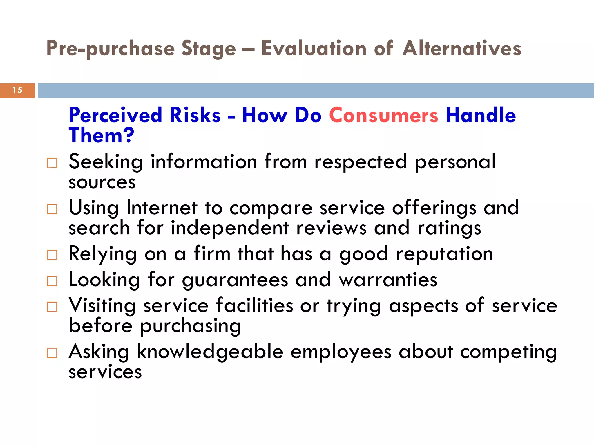Pre-purchase Stage – Evaluation of Alternatives
15

         Perceived Risks - How Do Consumers Handle
         Them?
        Seeking information from respected personal
         sources
        Using Internet to compare service offerings and
         search for independent reviews and ratings
        Relying on a firm that has a good reputation
        Looking for guarantees and warranties
        Visiting service facilities or trying aspects of service
         before purchasing
        Asking knowledgeable employees about competing
         services
 