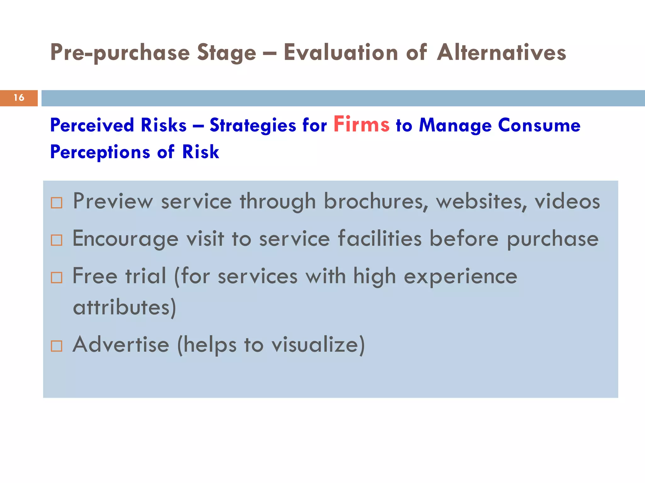 Pre-purchase Stage – Evaluation of Alternatives
16

     Perceived Risks – Strategies for Firms to Manage Consume
     Perceptions of Risk

        Preview service through brochures, websites, videos
        Encourage visit to service facilities before purchase
        Free trial (for services with high experience
         attributes)
        Advertise (helps to visualize)
 
