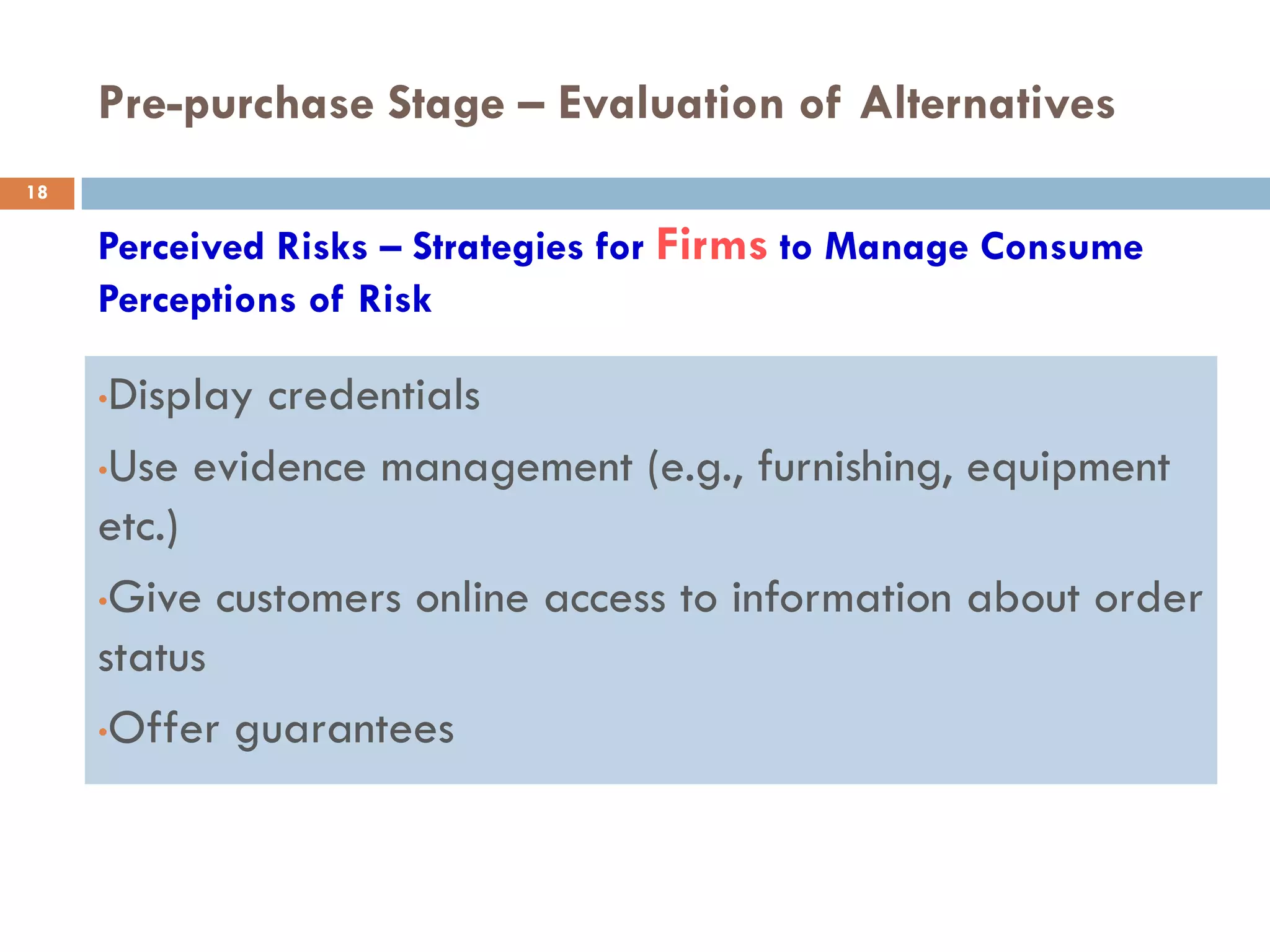 Pre-purchase Stage – Evaluation of Alternatives
18

     Perceived Risks – Strategies for Firms to Manage Consume
     Perceptions of Risk

     •Display credentials
     •Use evidence management (e.g., furnishing, equipment

     etc.)
     •Give customers online access to information about order

     status
     •Offer guarantees
 