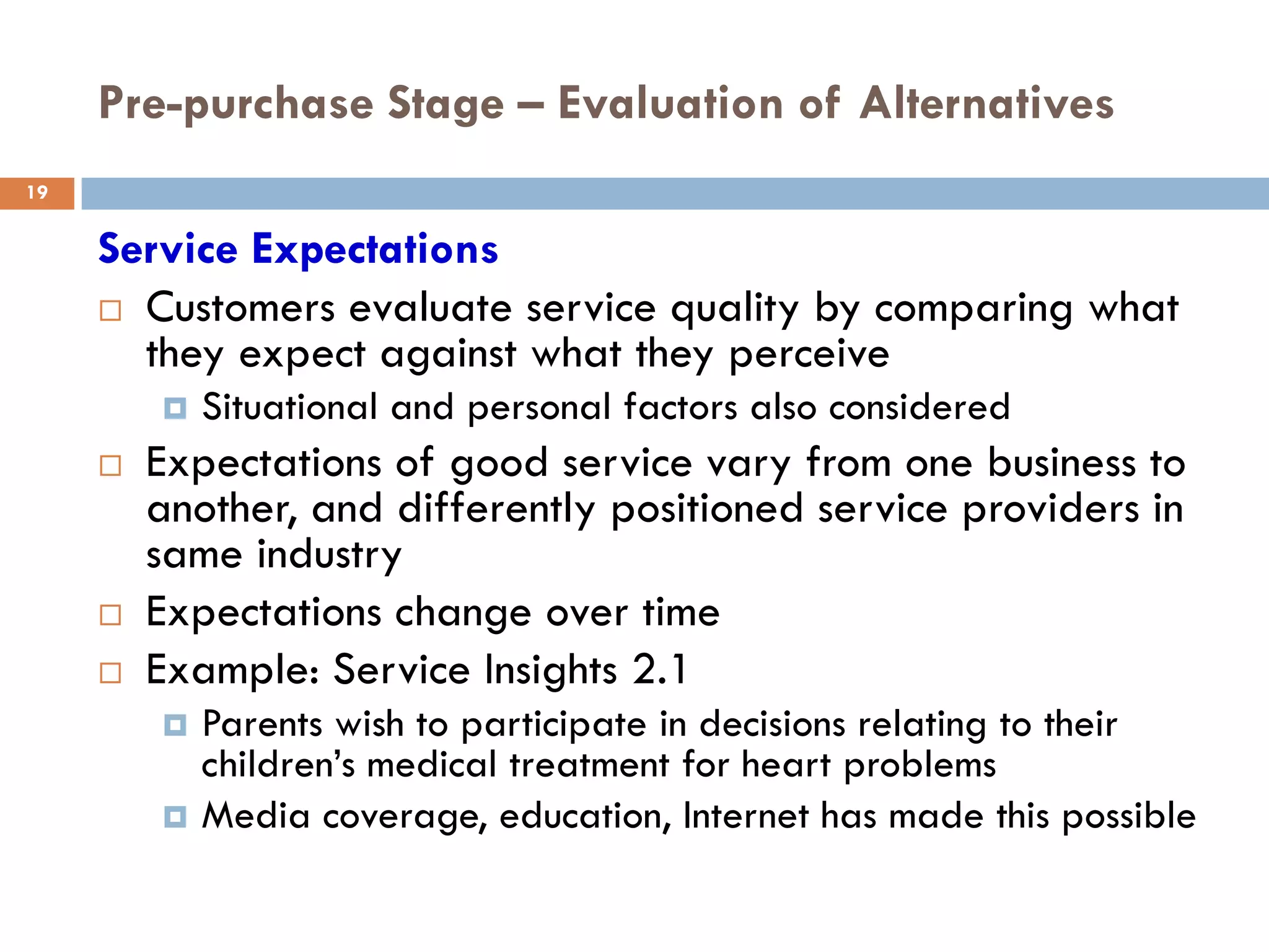 Pre-purchase Stage – Evaluation of Alternatives
19


     Service Expectations
      Customers evaluate service quality by comparing what
       they expect against what they perceive
            Situational and personal factors also considered
        Expectations of good service vary from one business to
         another, and differently positioned service providers in
         same industry
        Expectations change over time
        Example: Service Insights 2.1
            Parents wish to participate in decisions relating to their
             children’s medical treatment for heart problems
            Media coverage, education, Internet has made this possible
 