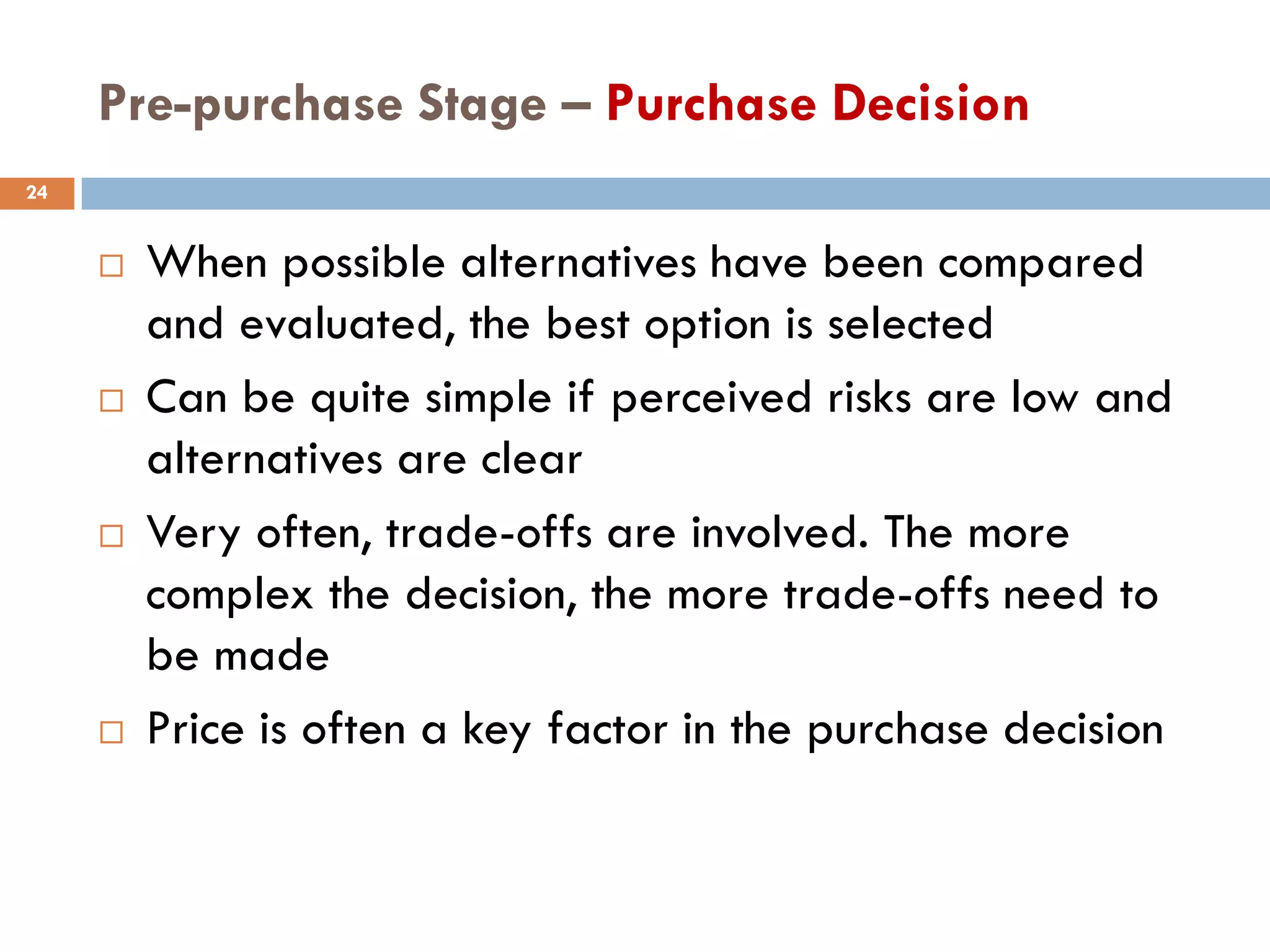 Pre-purchase Stage – Purchase Decision
24


        When possible alternatives have been compared
         and evaluated, the best option is selected
        Can be quite simple if perceived risks are low and
         alternatives are clear
        Very often, trade-offs are involved. The more
         complex the decision, the more trade-offs need to
         be made
        Price is often a key factor in the purchase decision
 