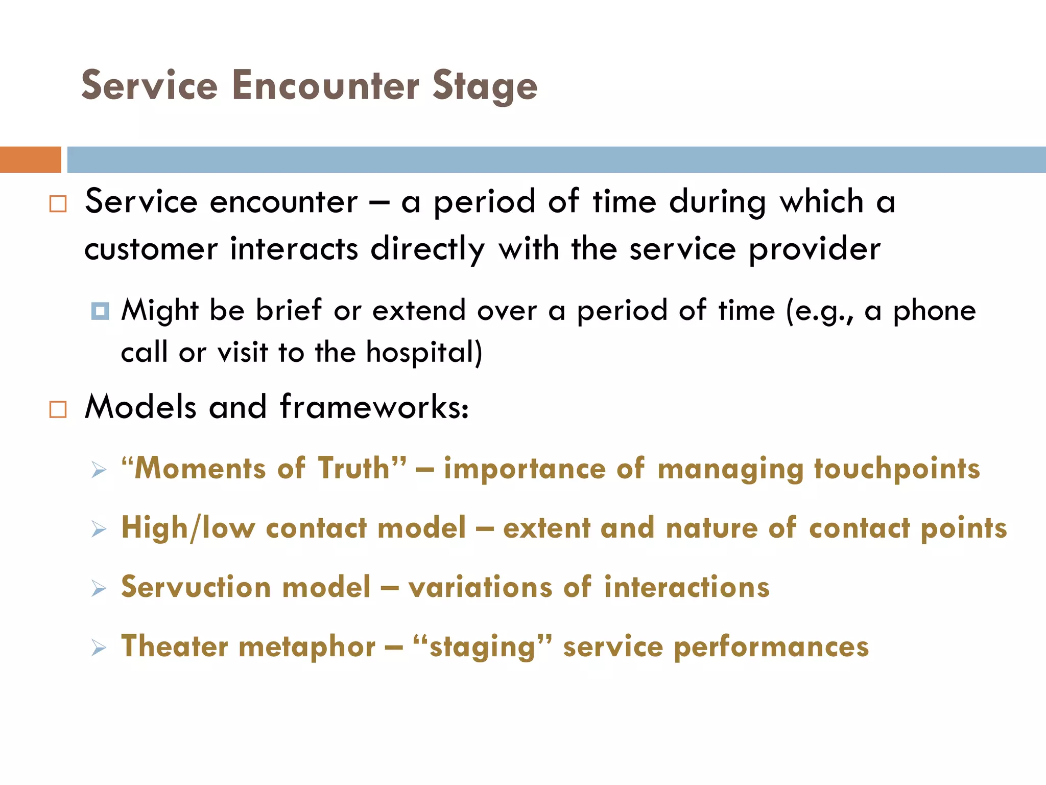 Service Encounter Stage

   Service encounter – a period of time during which a
    customer interacts directly with the service provider
       Might be brief or extend over a period of time (e.g., a phone
        call or visit to the hospital)
   Models and frameworks:
       ―Moments of Truth” – importance of managing touchpoints
       High/low contact model – extent and nature of contact points
       Servuction model – variations of interactions
       Theater metaphor – “staging” service performances
 