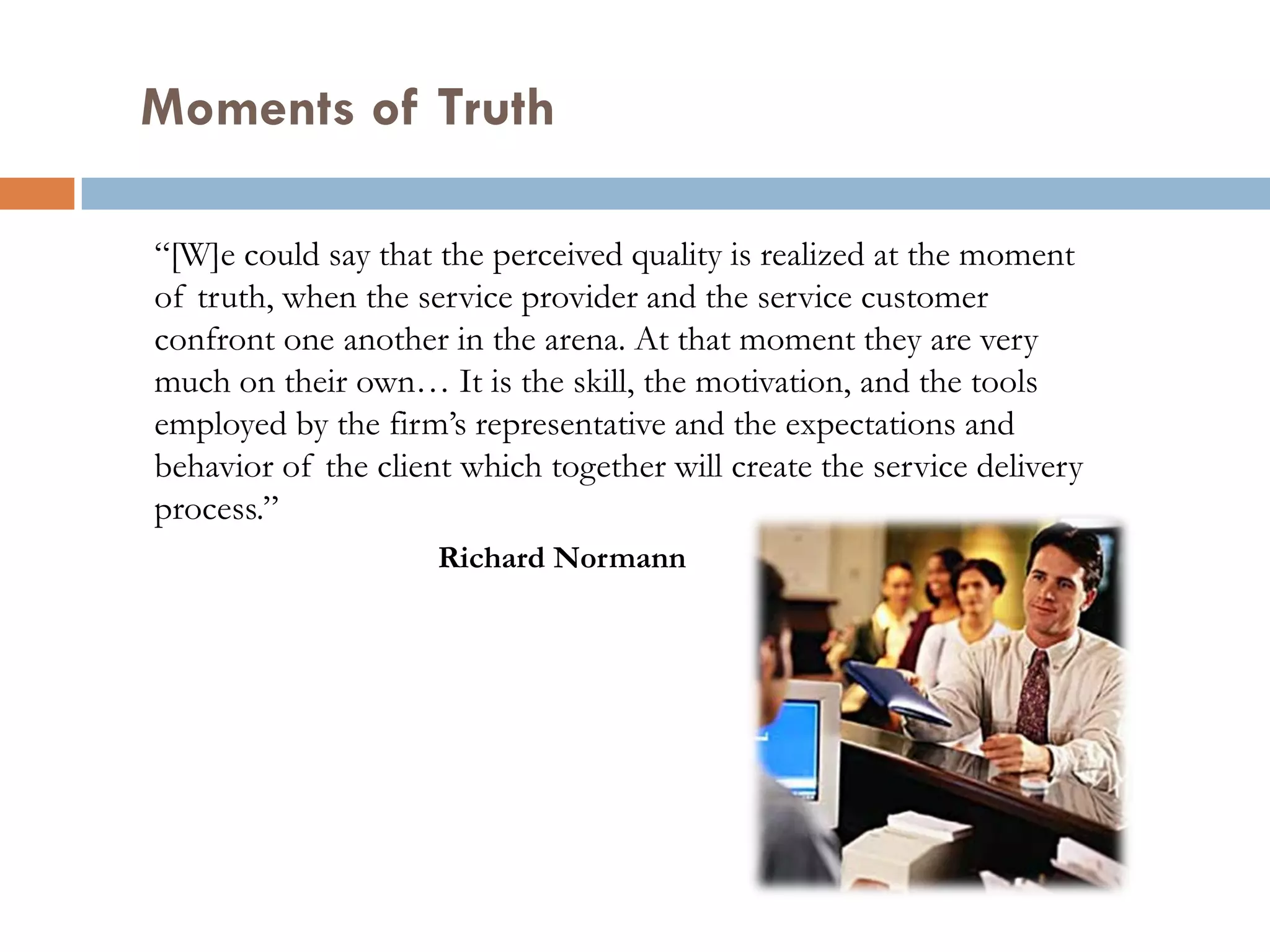 Moments of Truth

“[W]e could say that the perceived quality is realized at the moment
of truth, when the service provider and the service customer
confront one another in the arena. At that moment they are very
much on their own… It is the skill, the motivation, and the tools
employed by the firm’s representative and the expectations and
behavior of the client which together will create the service delivery
process.”
                     Richard Normann
 