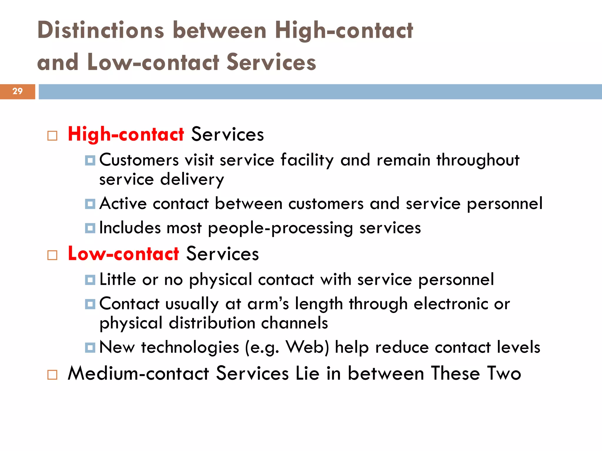 Distinctions between High-contact
     and Low-contact Services
29



        High-contact Services
           Customers  visit service facility and remain throughout
            service delivery
           Active contact between customers and service personnel
           Includes most people-processing services
        Low-contact Services
           Little
                 or no physical contact with service personnel
           Contact usually at arm’s length through electronic or
            physical distribution channels
           New technologies (e.g. Web) help reduce contact levels
        Medium-contact Services Lie in between These Two
 
