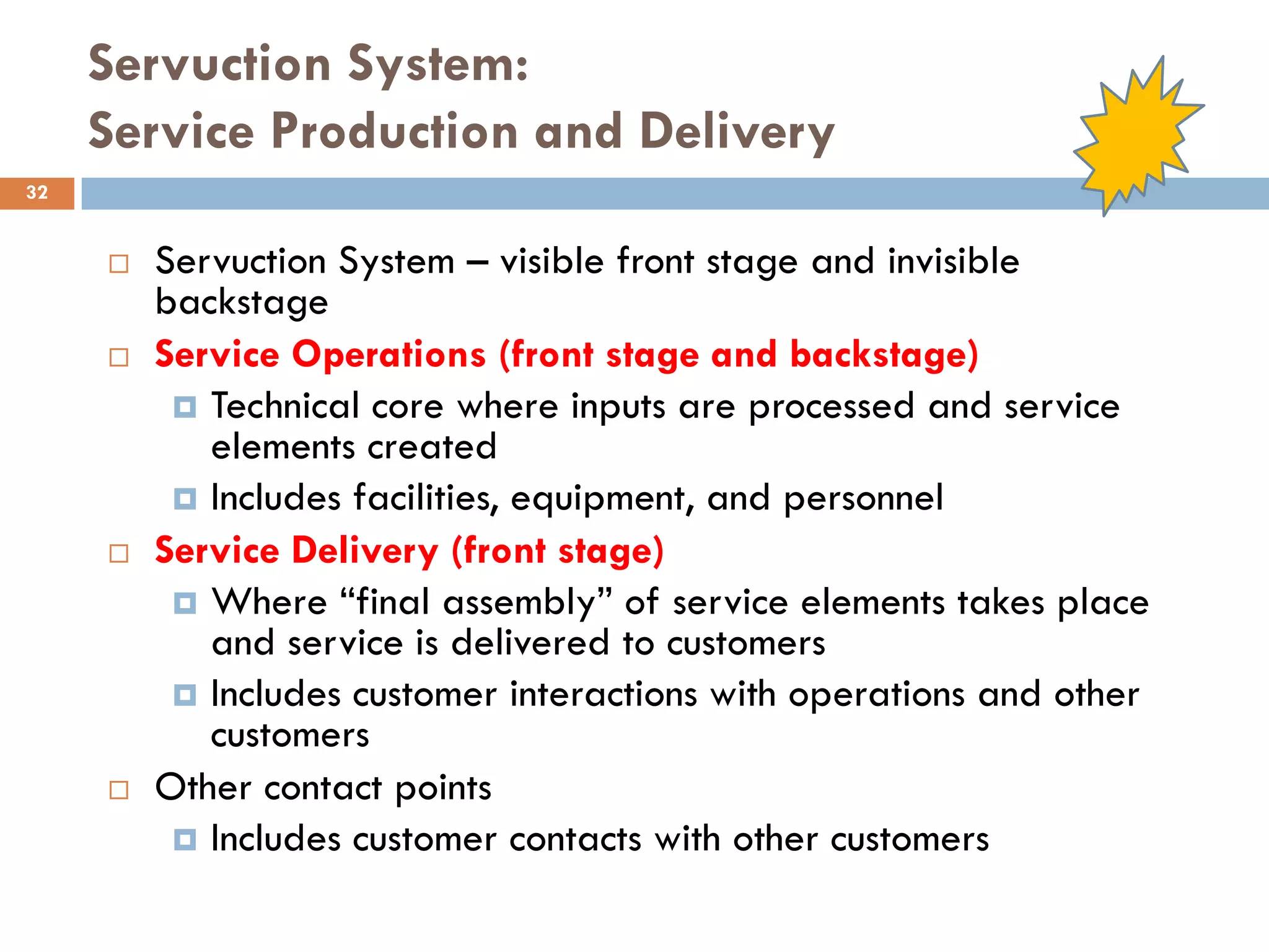 Servuction System:
     Service Production and Delivery
32


        Servuction System – visible front stage and invisible
         backstage
        Service Operations (front stage and backstage)
           Technical core where inputs are processed and service
            elements created
           Includes facilities, equipment, and personnel
        Service Delivery (front stage)
           Where ―final assembly‖ of service elements takes place
            and service is delivered to customers
           Includes customer interactions with operations and other
            customers
        Other contact points
           Includes customer contacts with other customers
 