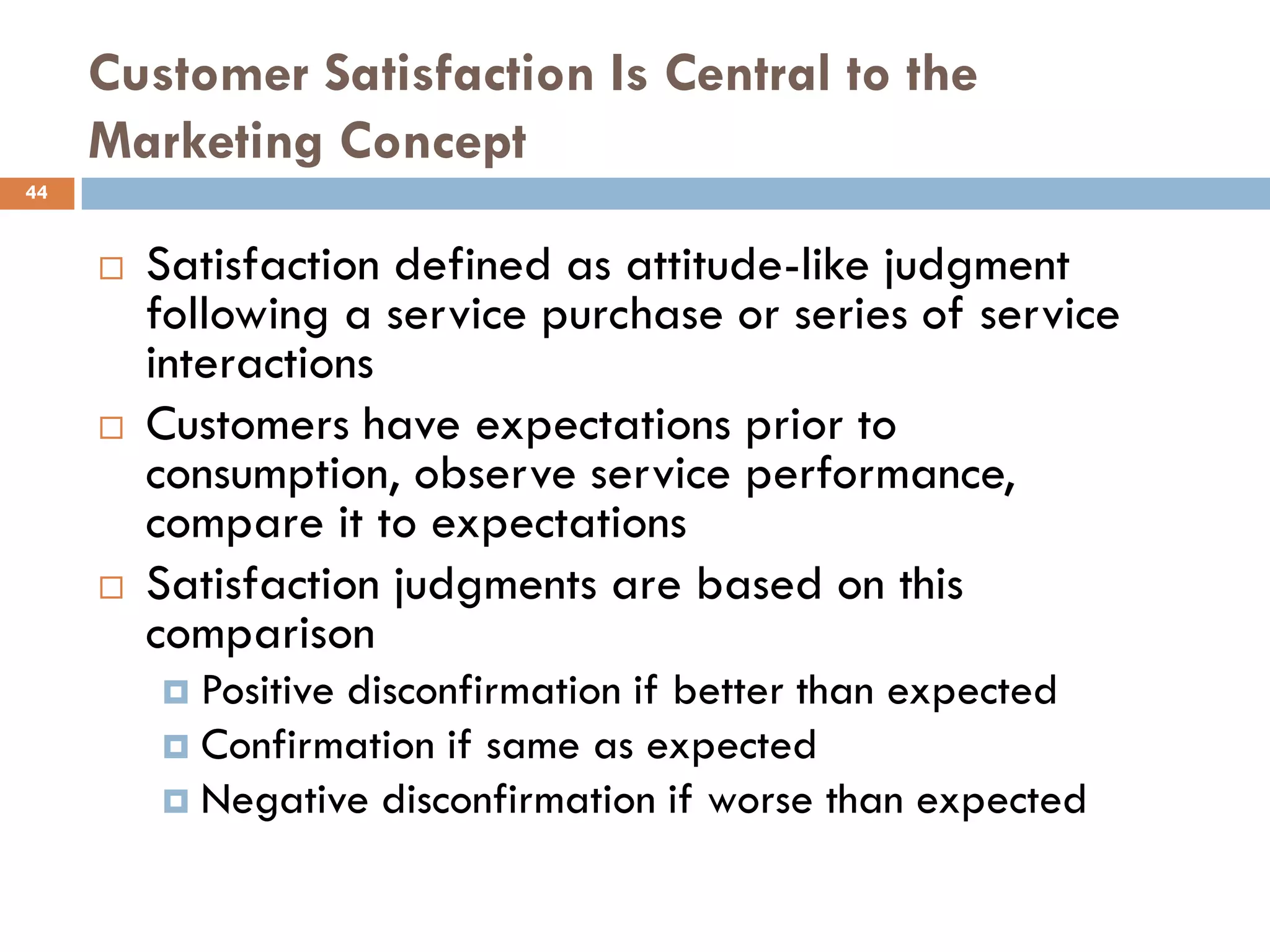 Customer Satisfaction Is Central to the
     Marketing Concept
44


        Satisfaction defined as attitude-like judgment
         following a service purchase or series of service
         interactions
        Customers have expectations prior to
         consumption, observe service performance,
         compare it to expectations
        Satisfaction judgments are based on this
         comparison
          Positive disconfirmation if better than expected
          Confirmation if same as expected
          Negative disconfirmation if worse than expected
 