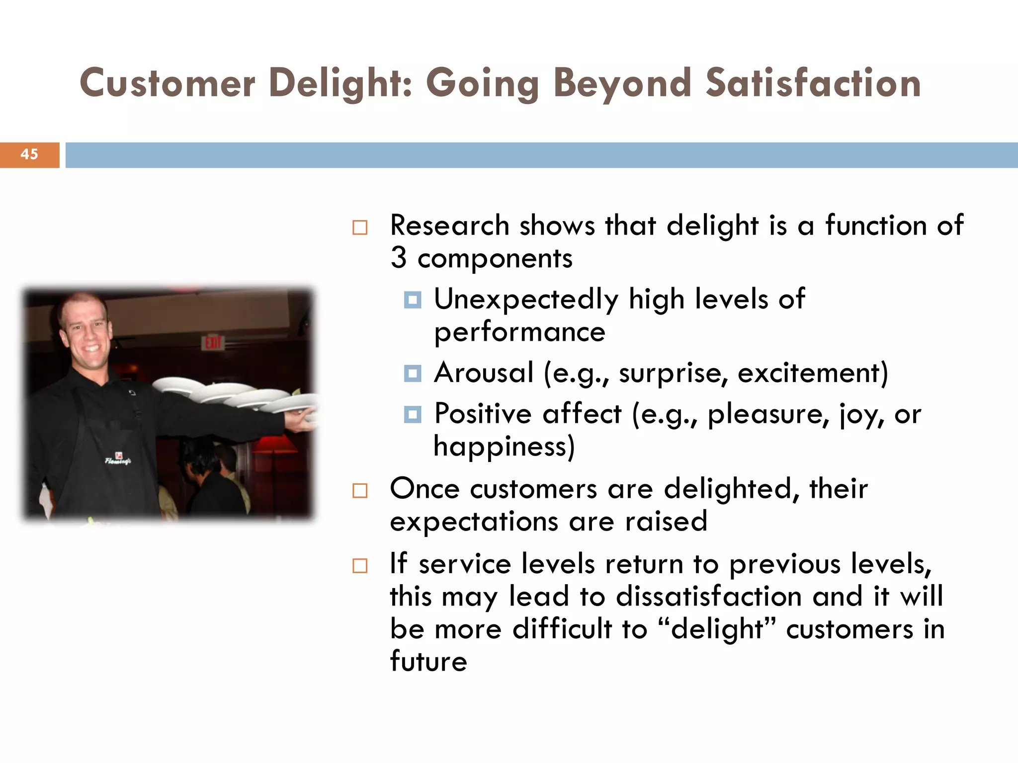 Customer Delight: Going Beyond Satisfaction
45



                     Research shows that delight is a function of
                      3 components
                        Unexpectedly high levels of
                          performance
                        Arousal (e.g., surprise, excitement)
                        Positive affect (e.g., pleasure, joy, or
                          happiness)
                     Once customers are delighted, their
                      expectations are raised
                     If service levels return to previous levels,
                      this may lead to dissatisfaction and it will
                      be more difficult to ―delight‖ customers in
                      future
 